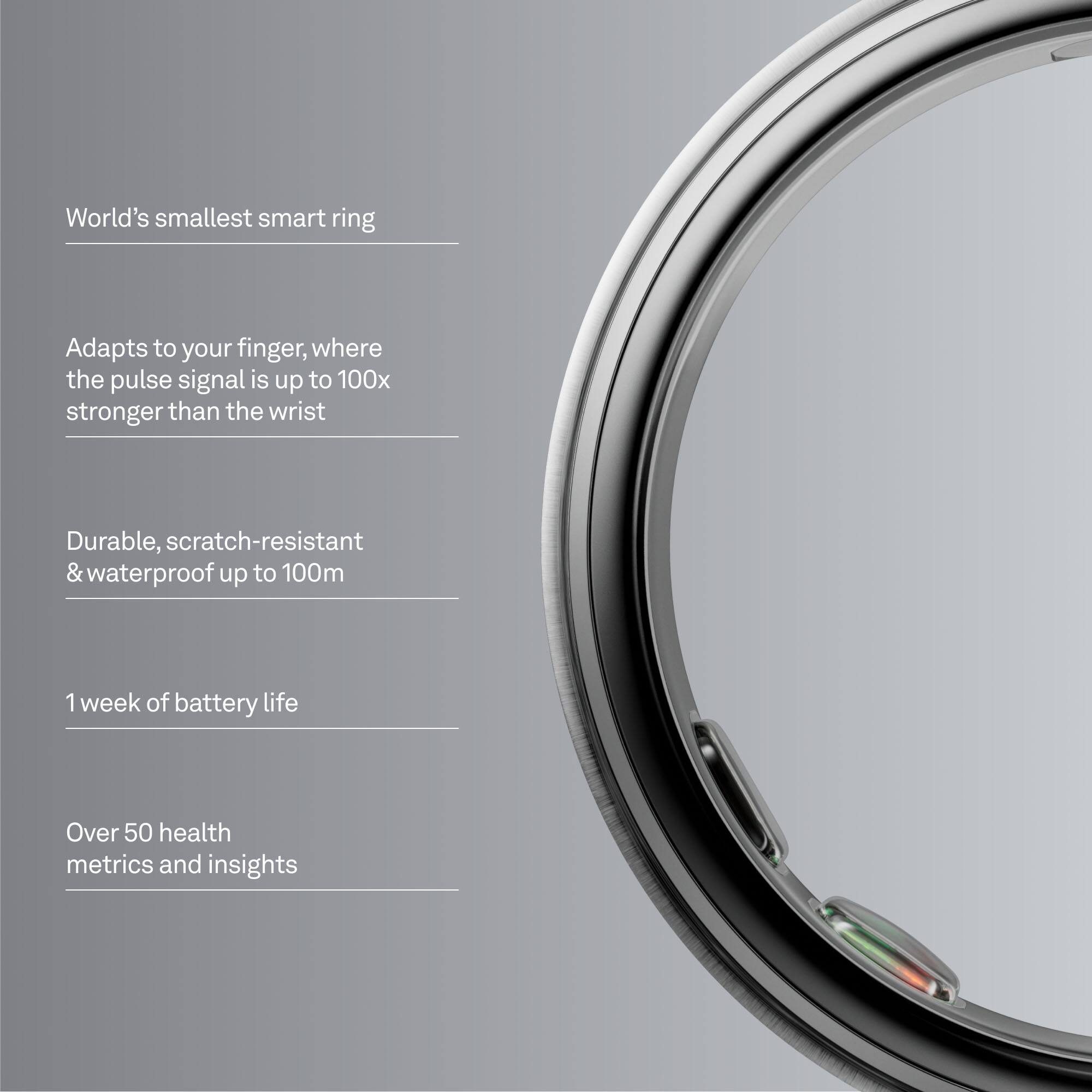 World's smallest smart ring

Adapts to your finger, where the pulse signal is up to 100x stronger than the wrist

Durable, scratch-resistant & waterproof up to 100m

1 week of battery life

Over 50 health metrics and insights