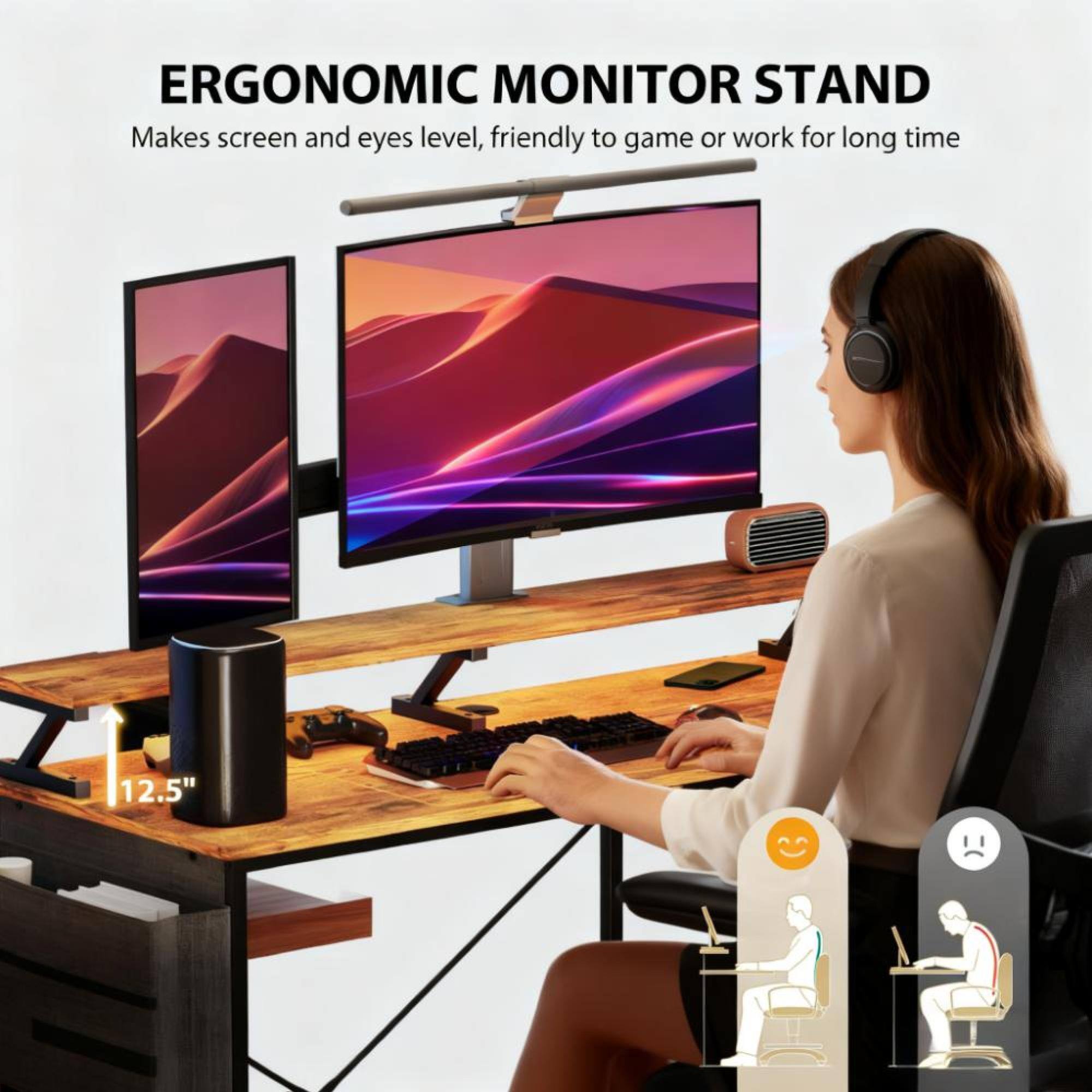 ERGONOMIC MONITOR STAND  
Makes screen and eyes level, friendly to game or work for long time  
12.5"
