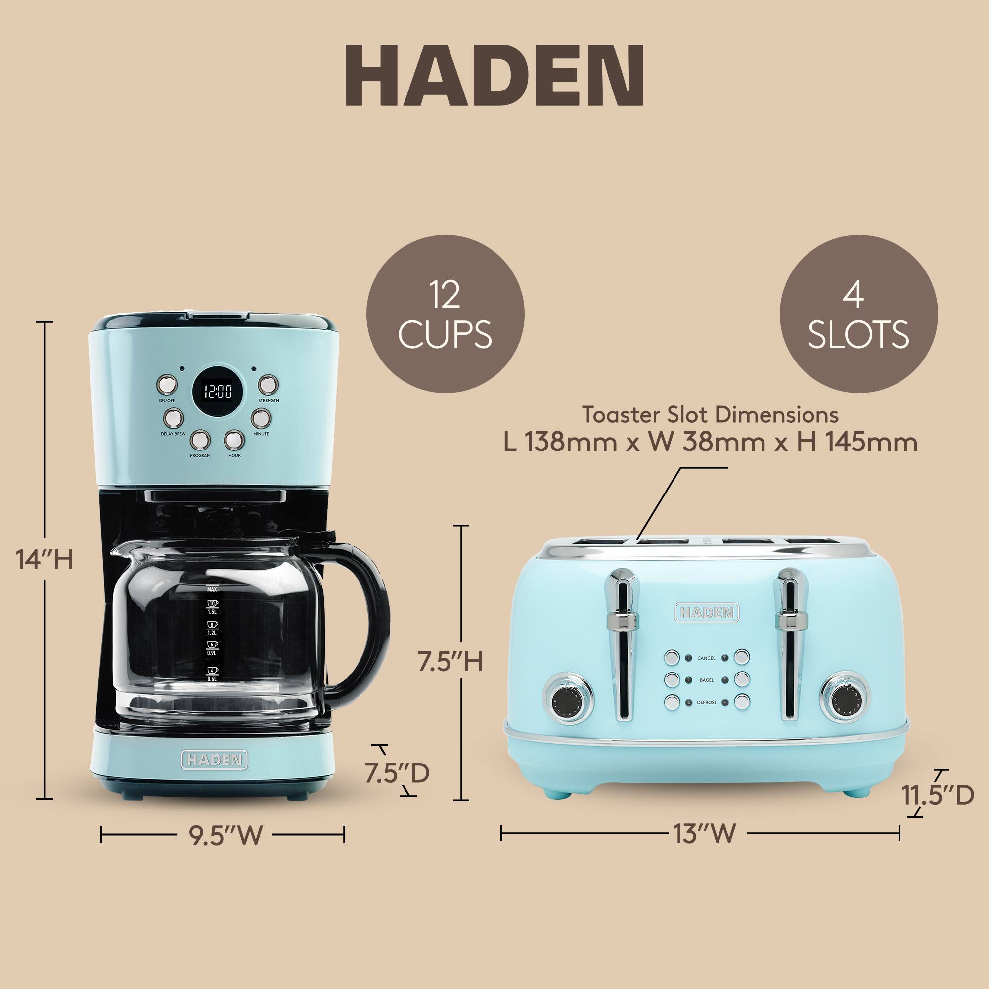 HADEN 12 CUPS 4 SLOTS 1200

Toaster Slot Dimensions: L 138mm x W 38mm x H 145mm

Dimensions:
- Height: 14"H
- Width: 9.5"W
- Depth: 7.5"D

Dimensions:
- Height: 7.5"H
- Width: 13"W
- Depth: 11.5"D