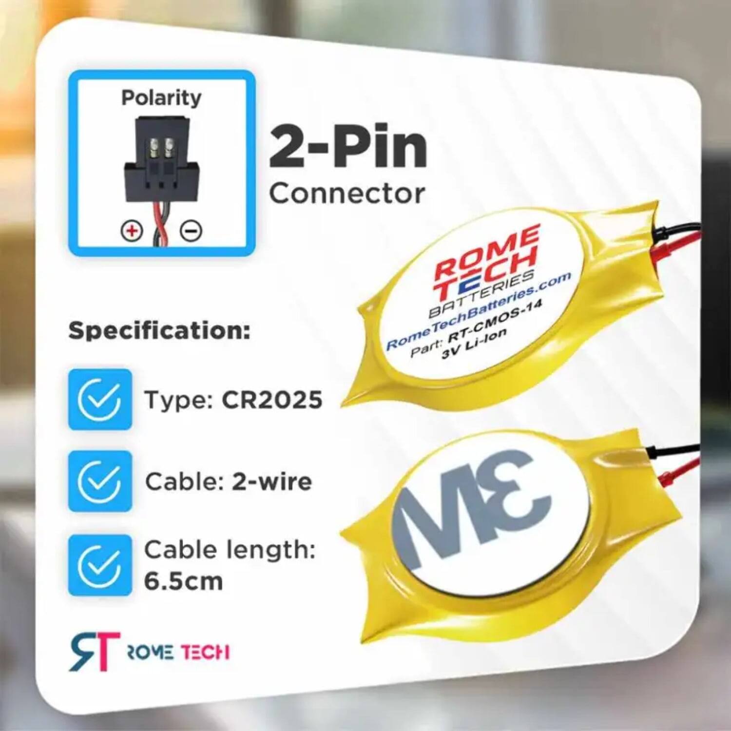 Polarity 2-Pin Connector + -  
ROME RomeTechBatteries.com  
BATTERIES  
Specification:  
Rome RT-CMOS-14 Li-lon  
Part: 3V  
Type: CR2025  
Cable: 2-wire  
Cable length: 6.5cm  
ROME TECH