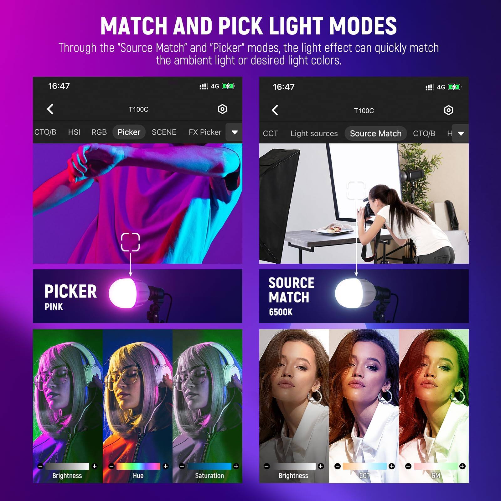 MATCH AND PICK LIGHT MODES

Through the "Source Match" and "Picker" modes, the light effect can quickly match the ambient light or desired light colors.

16:47 4G

T100C

CTO/B HSI RGB Picker SCENE FX Picker

CCT Light sources Source Match CTO/B H

PICKER PINK

SOURCE MATCH 6500K

Brightness Hue + Saturation Brightness + CCT - GM