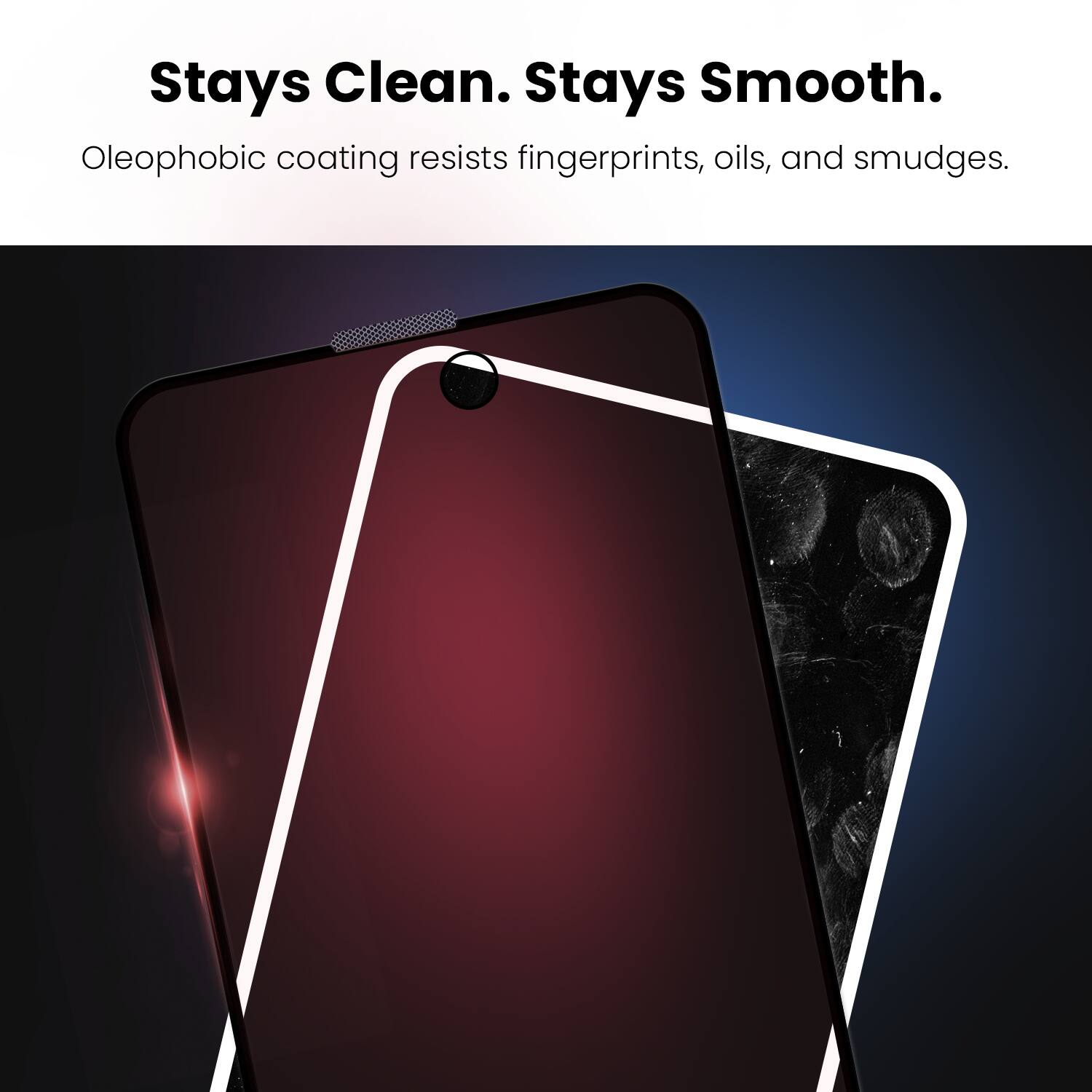 Stays Clean. Stays Smooth.  
Oleophobic coating resists fingerprints, oils, and smudges.