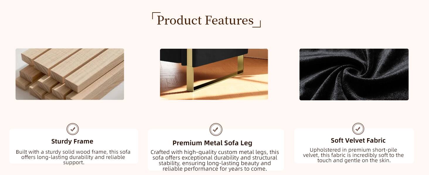 Product Features

- Sturdy Frame
  Built with a sturdy solid wood frame, this sofa offers long-lasting durability and reliable support.

- Premium Metal Sofa Leg
  Crafted with high-quality custom metal legs, this sofa offers exceptional durability and structural stability, ensuring long-lasting beauty and reliable performance for years to come.

- Soft Velvet Fabric
  Upholstered in premium short-pile velvet, this fabric is incredibly soft to the touch and gentle on the skin.