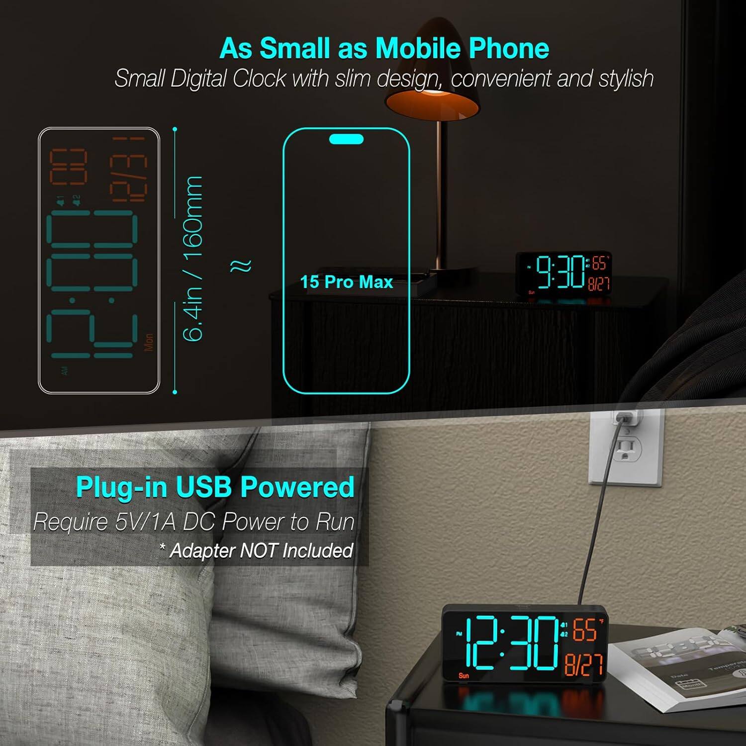 As Small as Mobile Phone  
Small Digital Clock with slim design, convenient and stylish  

160mm / 6.4in  

15 Pro Max  

9:30 8/21  

12:30 8/27  

Plug-in USB Powered  
Require 5V/1A DC Power to Run  
*Adapter NOT Included