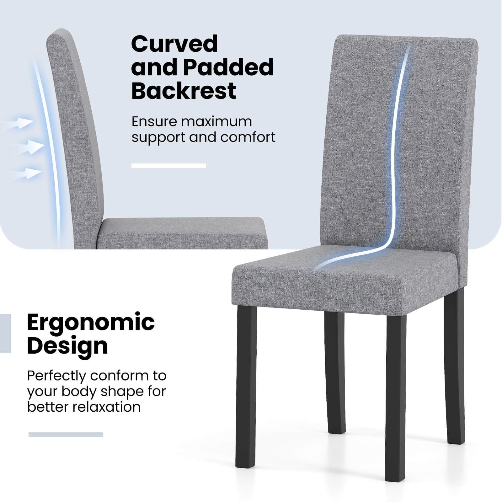 Curved and Padded Backrest  
Ensure maximum support and comfort  

Ergonomic Design  
Perfectly conform to your body shape for better relaxation