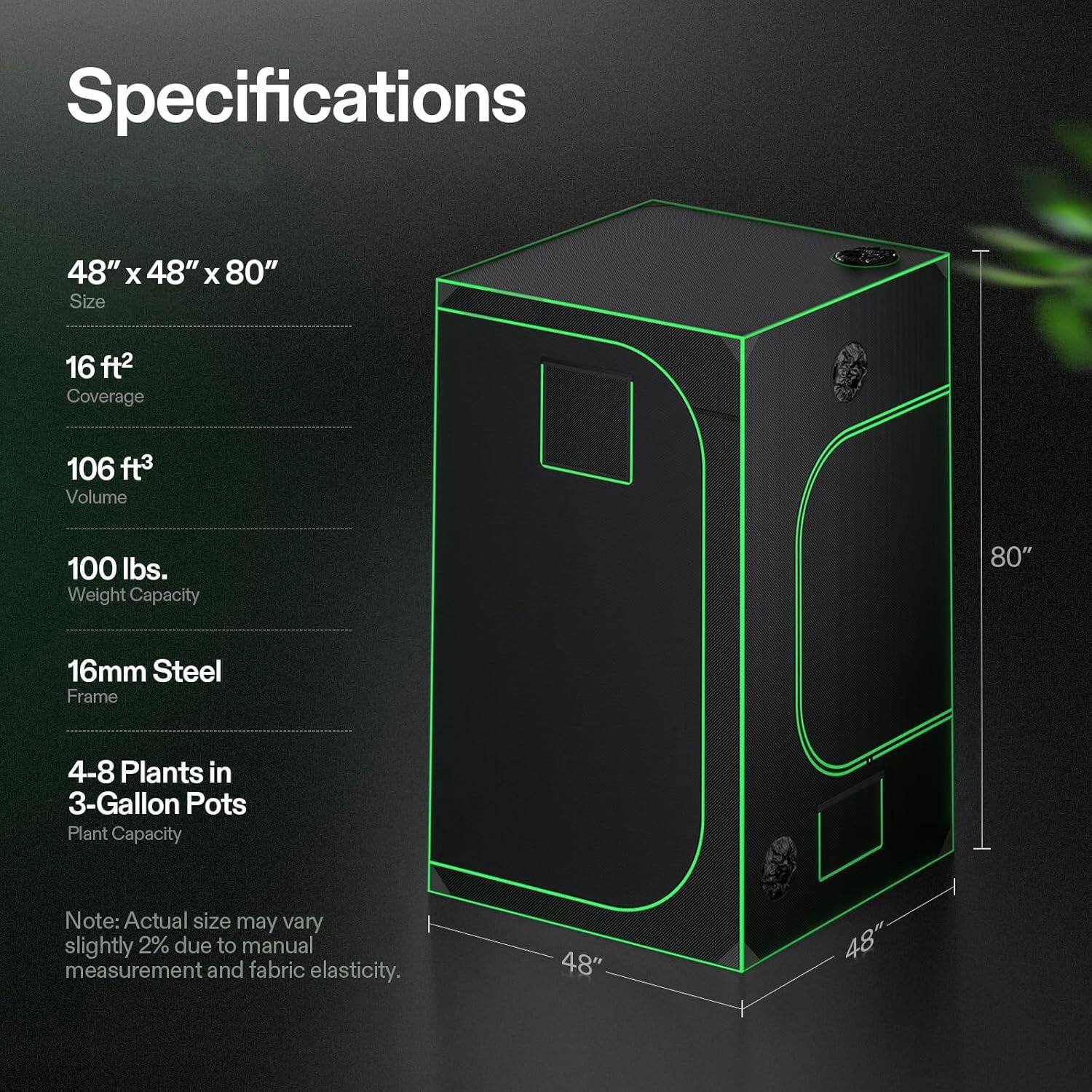 Specifications

48" x 48" x 80" Size
16 ft² Coverage
106 ft³ Volume
100 lbs. Weight Capacity
16mm Steel Frame
4-8 Plants in 3-Gallon Pots Plant Capacity

Note: Actual size may vary slightly 2% due to manual measurement and fabric elasticity.