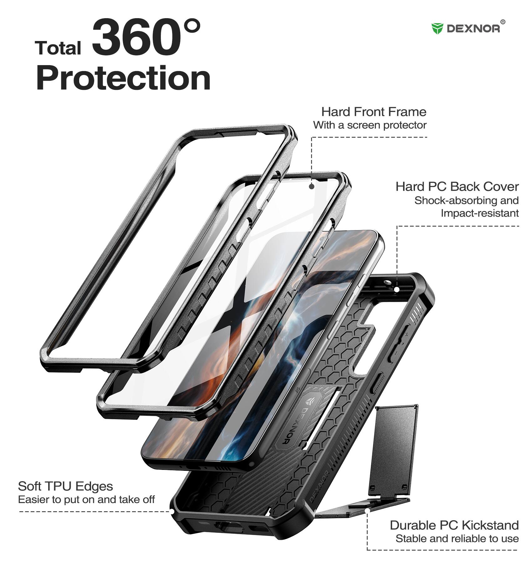 Total 360° Protection

DEXNOR
Hard Front Frame With a screen protector
Hard PC Back Cover Shock-absorbing and Impact-resistant
Soft TPU Edges Easier to put on and take off
Durable PC Kickstand Stable and reliable to use