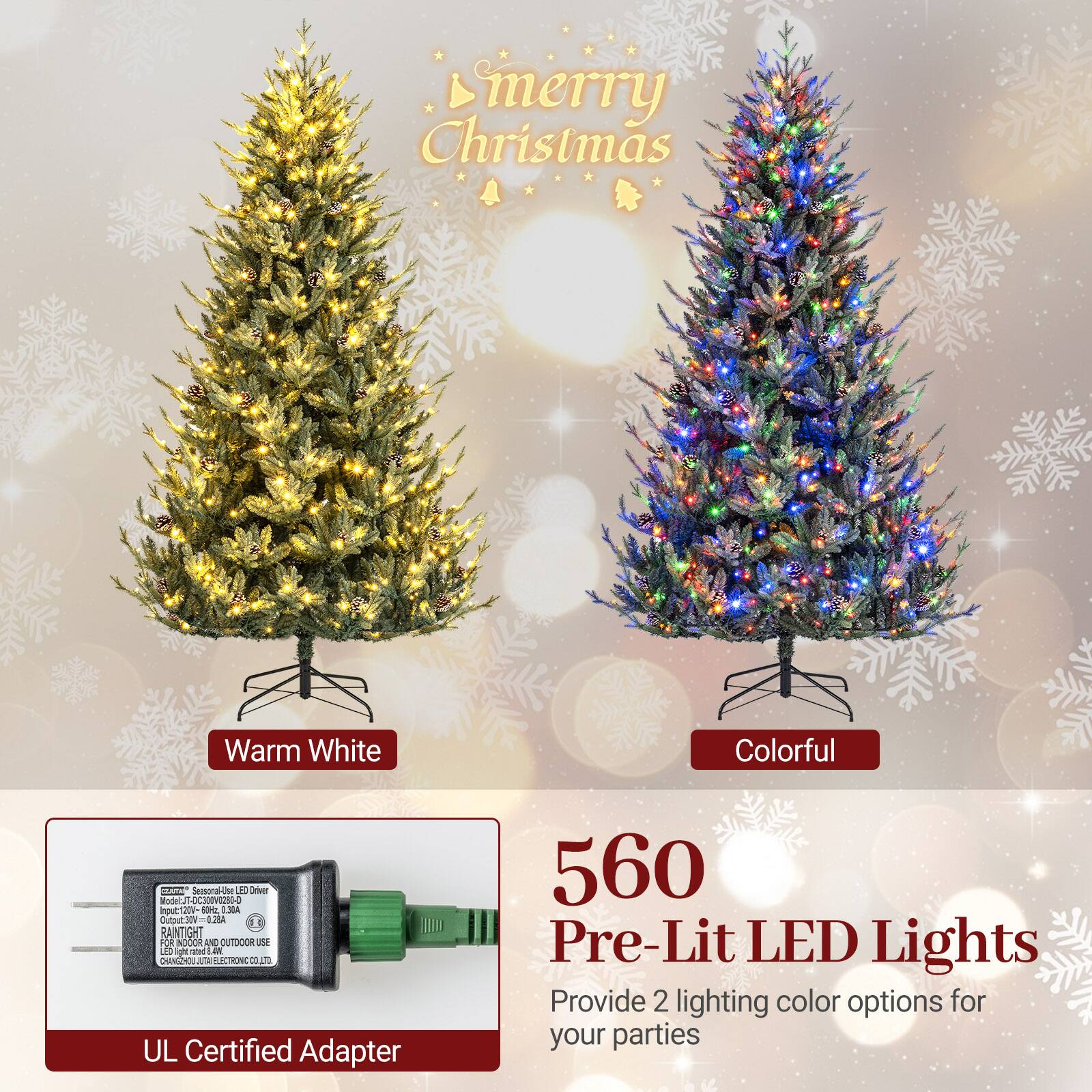 Merry Christmas

Warm White
Colorful

CENTAS Seasonal-Use LEC Driver Model: IT-OC300V0280-0
Input: 120V-0.28A
Output: 30V=0.28A
RAINTIGHT FOR INDOOR AND OUTDOOR USE
LED Light rated AWL
CHANGZHOU JUTA ELECTRONIC CO.LTD
UL Certified Adapter

560 Pre-Lit LED Lights
Provide 2 lighting color options for your parties