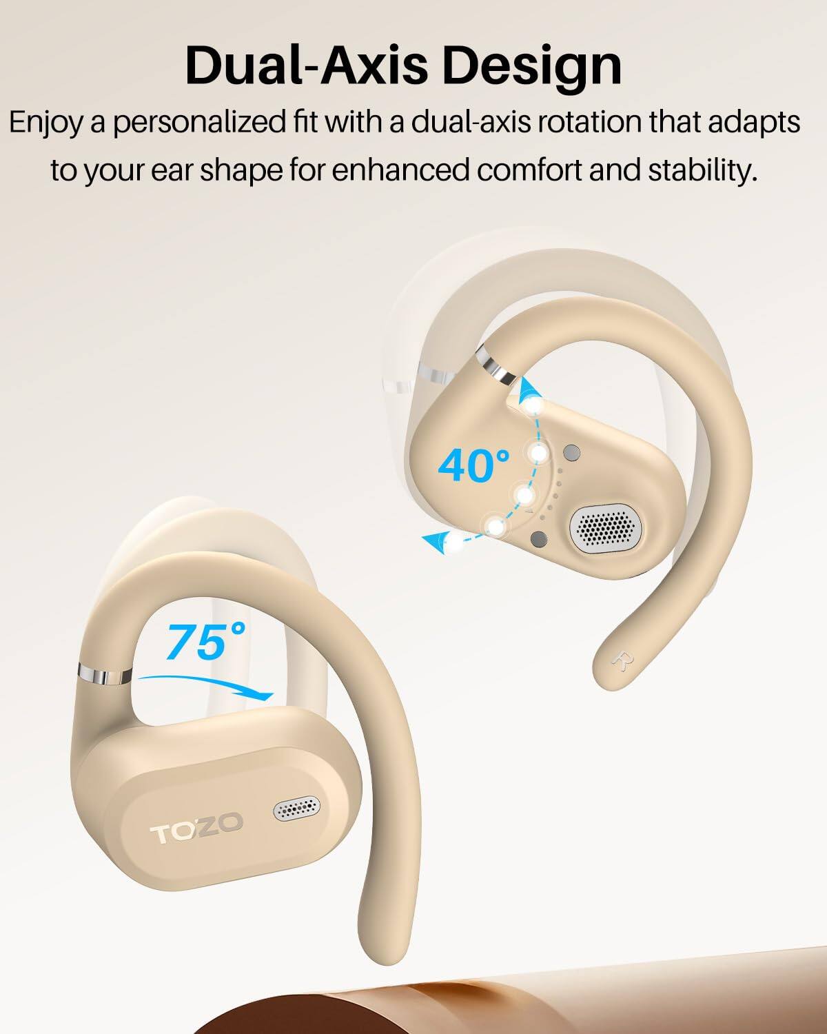 Dual-Axis Design  
Enjoy a personalized fit with a dual-axis rotation that adapts to your ear shape for enhanced comfort and stability.  

40°  
75°  
TOZO