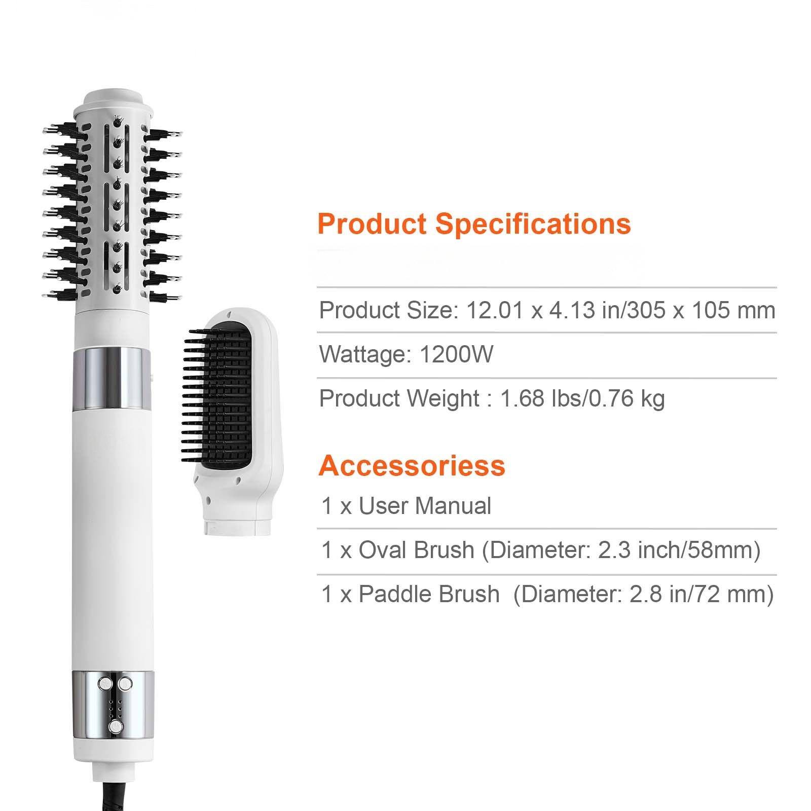 Product Specifications

Product Size: 12.01 x 4.13 in/305 x 105 mm  
Wattage: 1200W  
Product Weight: 1.68 lbs/0.76 kg  

Accessories  
1 x User Manual  
1 x Oval Brush (Diameter: 2.3 inch/58mm)  
1 x Paddle Brush (Diameter: 2.8 in/72 mm)
