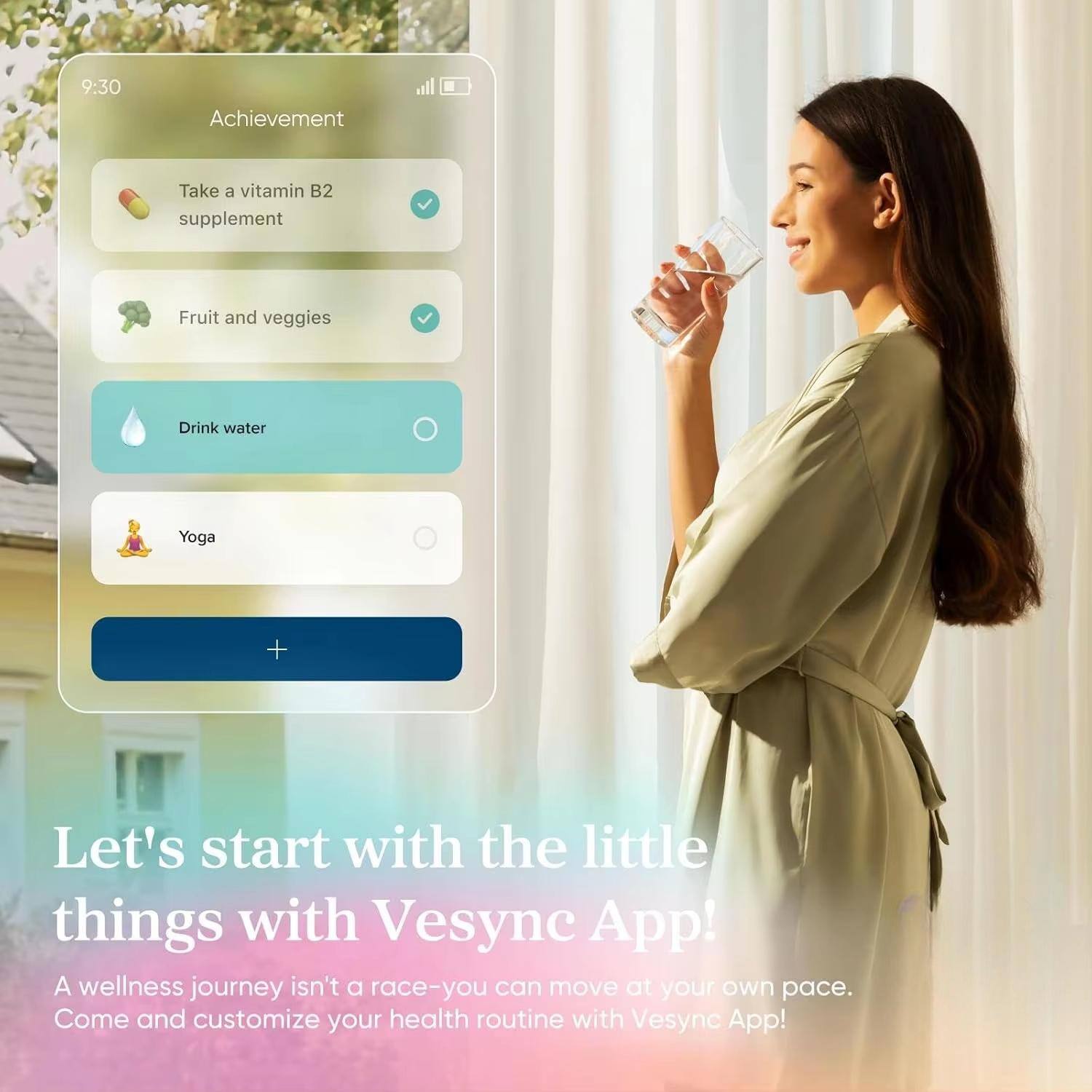 9:30 Achievement  
- Take a vitamin B2 supplement  
- Fruit and veggies  
- Drink water  
- Yoga  

Let's start with the little things with Vesync App!  
A wellness journey isn't a race—you can move at your own pace.  
Come and customize your health routine with Vesync App!