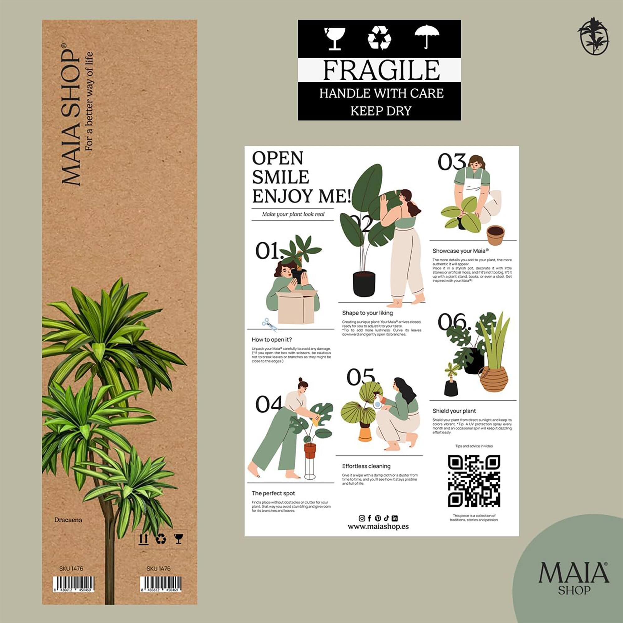 **MAIA SHOP**  
For a better way of life

**FRAGILE**  
HANDLE WITH CARE  
KEEP DRY

---

**OPEN SMILE ENJOY ME!**  
Make your plant look real!

---

**01.**  
Dracaena  
SKU 1476

---

**02.**  
Showcase your Mala*  
The more often you add your plant, the more it will thrive. Place it in a bright spot, decorate it with other plants, books, or a stool. Get creative!

---

**03.**  
Shape to your liking  
Remove the outer packaging, then gently open to branches, adjust to your liking.

---

**04.**  
The perfect spot  
Find a space without direct sunlight or cold drafts. The more your plant thrives, the more it will grow.

---

**05.**  
Effortless cleaning  
Give it a wipe with a damp cloth or a brush from time to time. And it will stay pristine for you.

---

**06.**  
Shield your plant  
Shield your plant from direct sunlight. It’s a UV filter that protects it from every color variant. Tip: Avoid using harsh chemicals.

---

**How to open it?
