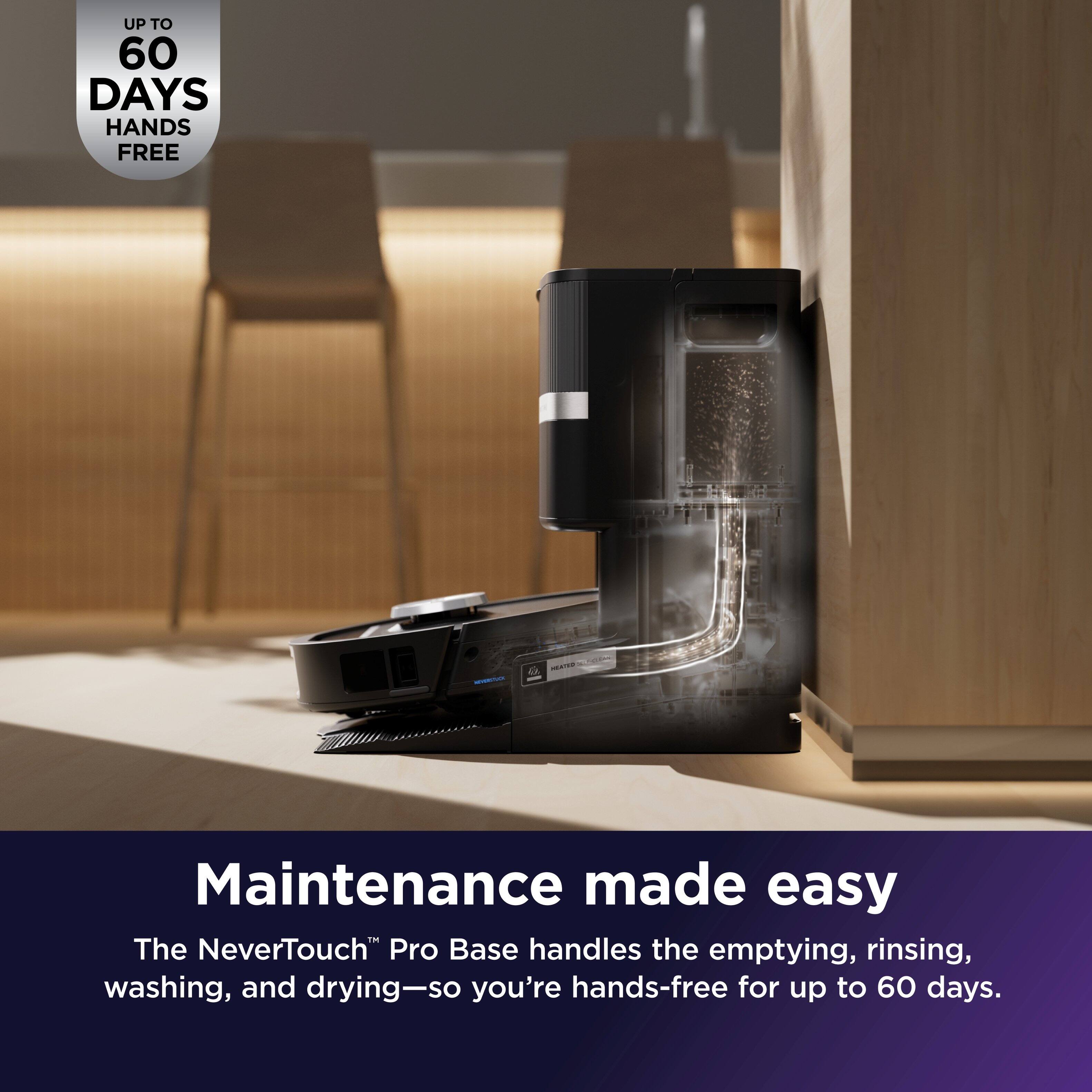 UP TO 60 DAYS HANDS FREE

Maintenance made easy

The NeverTouch™ Pro Base handles the emptying, rinsing, washing, and drying—so you're hands-free for up to 60 days.