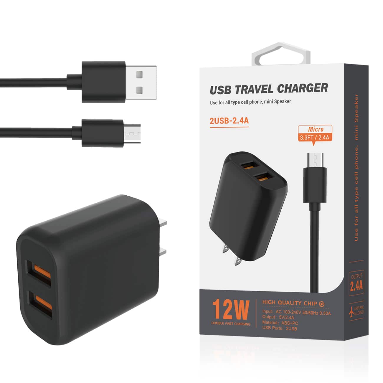 USB TRAVEL CHARGER  
Use for all type cell phone, mini Speaker  

2USB-2.4A  
Micro 3.3FT / 2.4A  

12W  
HIGH QUALITY CHIP  
Input: AC 100-240V 50/60Hz 0.50A  
Output: 5V 2.4A  
USB Ports: 2USB  

Material: ABS+PC  

DOUBLE FAST CHARGING  

2.4A  
OUTPUT  

Use for all type cell phone, mini Speaker  

USB TRAVEL CHARGER  
Use for all type cell phone, mini Speaker  

2USB-2.4A  
Micro 3.3FT / 2.4A  

12W  
HIGH QUALITY CHIP  
Input: AC 100-240V 50/60Hz 0.50A  
Output: 5V 2.4A  
USB Ports: 2USB  

Material: ABS+PC  

DOUBLE FAST CHARGING  

2.4A  
OUTPUT  

Use for all type cell phone, mini Speaker