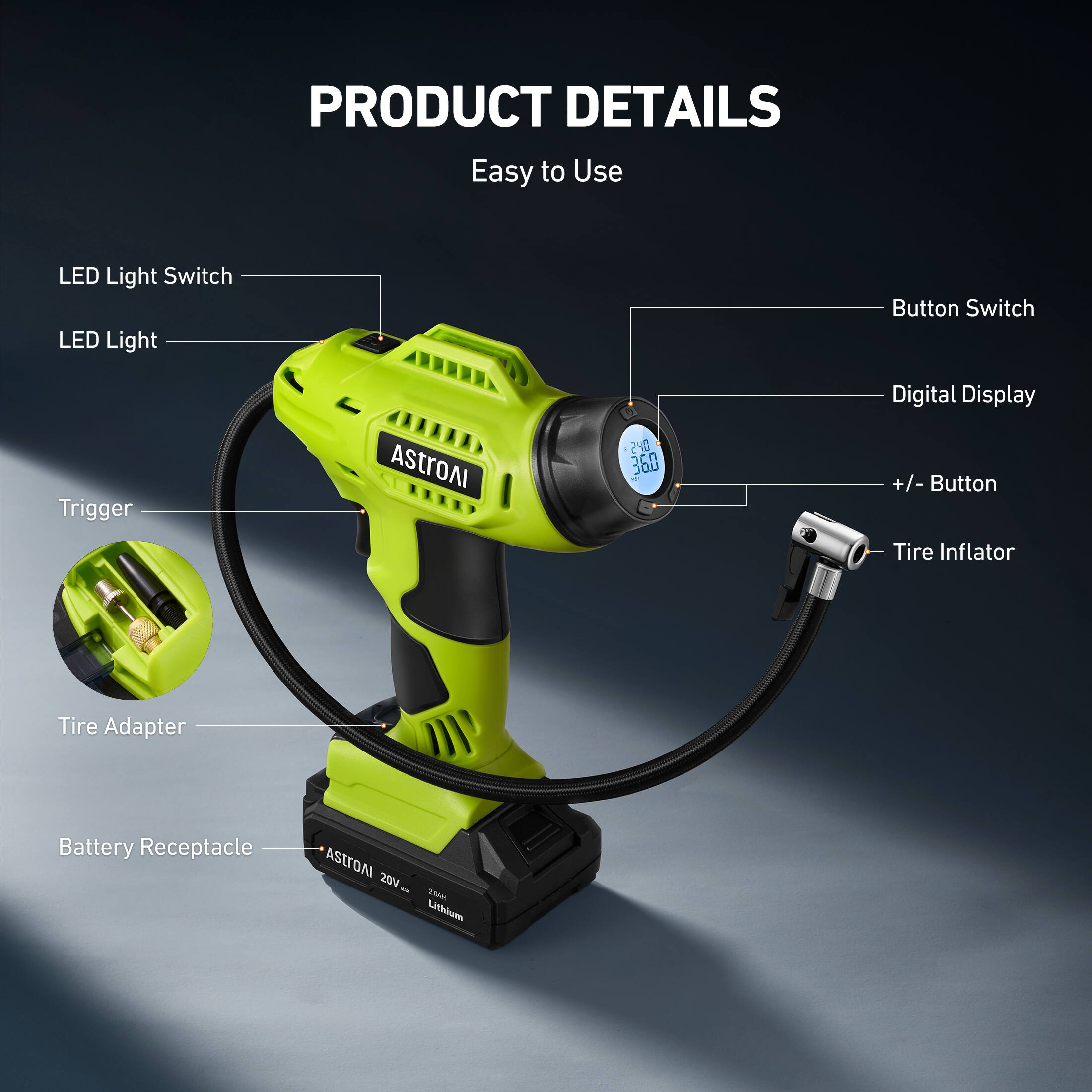 PRODUCT DETAILS
Easy to Use
LED Light Switch
LED Light
Button Switch
Digital Display
+/- Button
Tire Inflator
Tire Adapter
Battery Receptacle
AStroAI 20V 20Ah Lithium