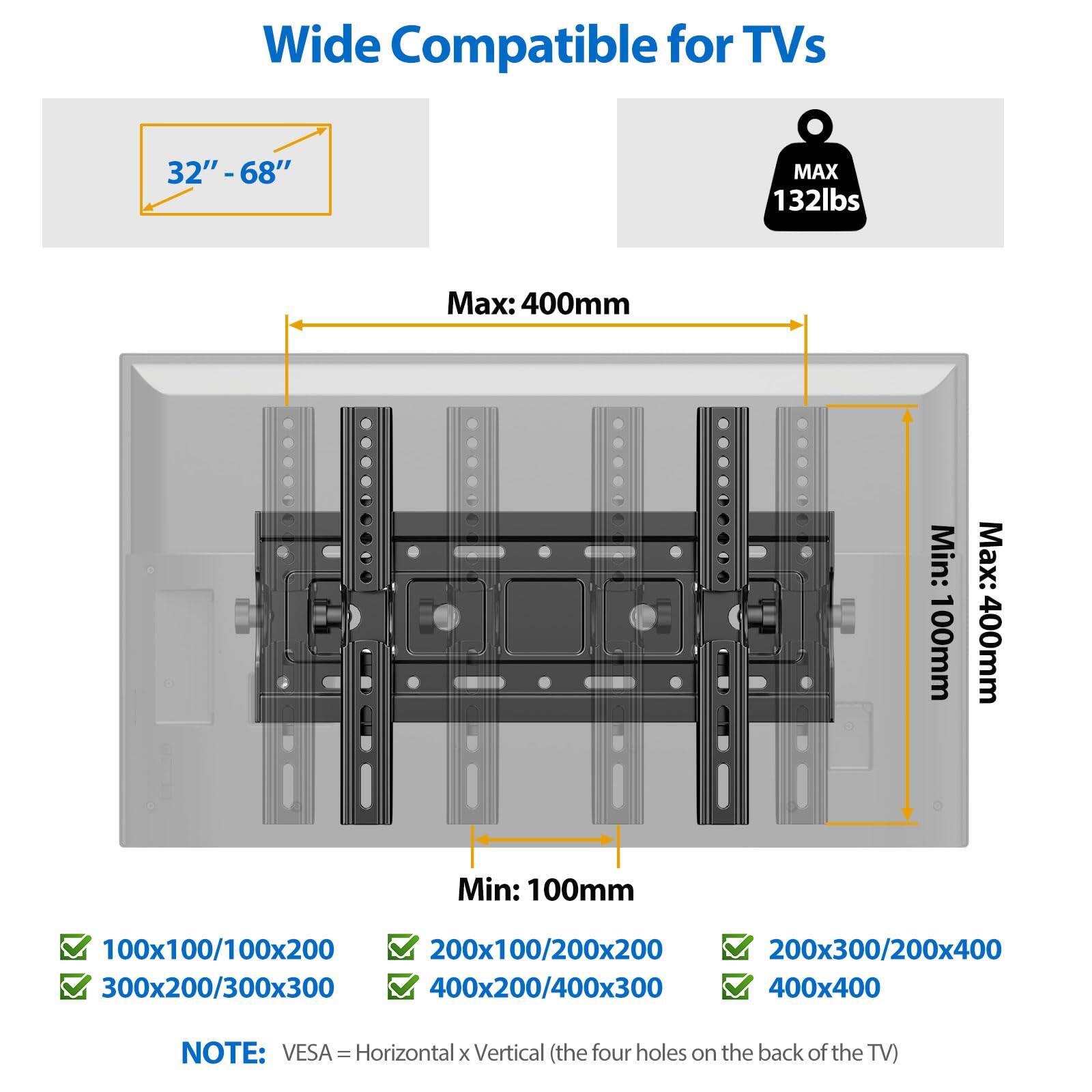 Wide Compatible for TVs  
32" - 68"  
MAX 132lbs  
Max: 400mm  
Min: 100mm  

100x100/100x200  
200x100/200x200  
200x300/200x400  
300x200/300x300  
400x200/400x300  
400x400  

NOTE: VESA - Horizontal x Vertical (the four holes on the back of the TV)