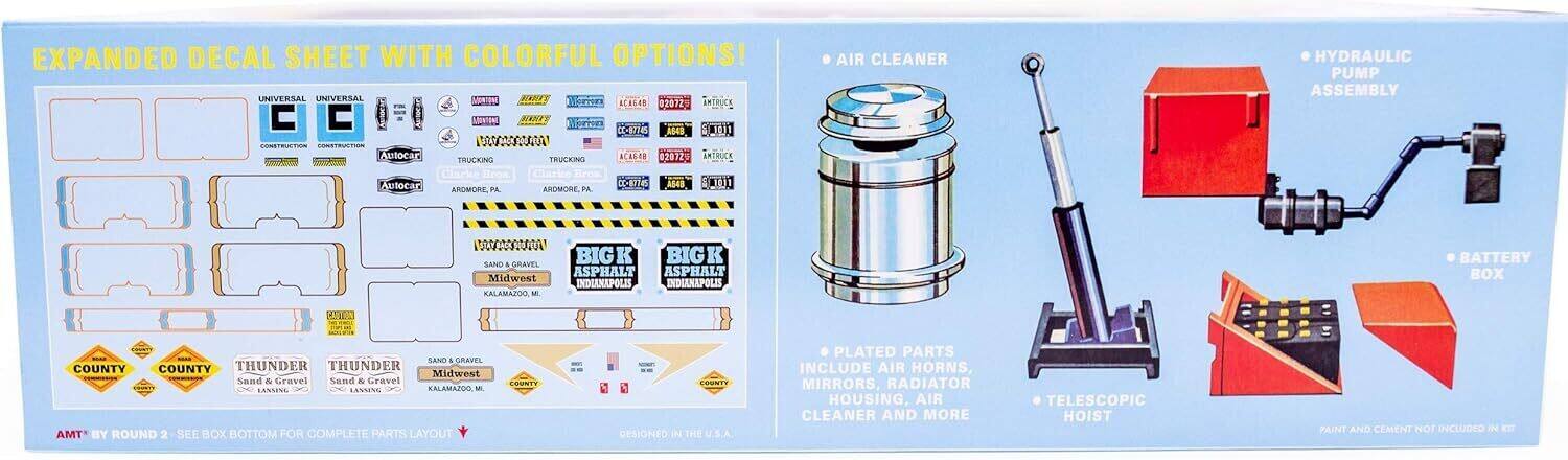 EXPANDED DECAL SHEET WITH COLORFUL OPTIONS!  
UNIVERSAL  
CONSTRUCTION  
CONSTRUCTION  
AutoCar  
TRUCKING  
AutoCar  
AROMORE, PA  
BIG ASPHALT  
INDIANAPOLIS, IN  
BIG ASPHALT  
INDIANAPOLIS, IN  
Midwest Sand & Gravel  
KALAMAZOO, MI  
Midwest Sand & Gravel  
KALAMAZOO, MI  
COUNTY  
COUNTY  
THUNDER  
Sand & Gravel  
LANSING  
THUNDER  
Sand & Gravel  
LANSING  
AMT BY ROUND 2 - SEE BOX BOTTOM FOR COMPLETE PARTS LAYOUT  
DESIGNED IN THE U.S.A.  

PLATED PARTS INCLUDE AIR HORNS, MIRRORS, RADIATOR HOUSING, AIR CLEANER AND MORE  
TELESCOPIC HOIST  
PAINT AND CEMENT NOT INCLUDED IN KIT  

AIR CLEANER  
HYDRAULIC PUMP ASSEMBLY  
BATTERY BOX