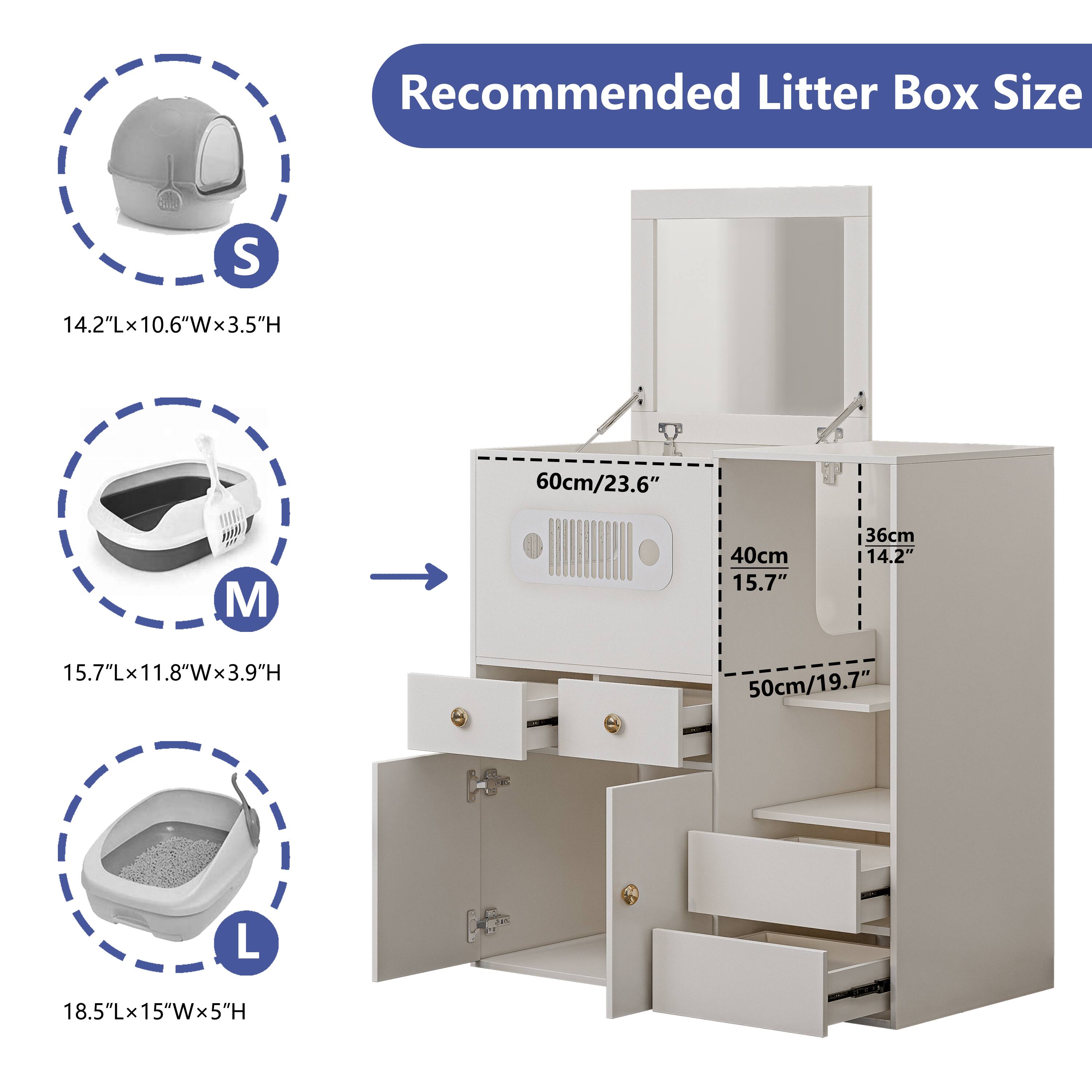 Recommended Litter Box Size

S  
14.2"L x 10.6"W x 3.5"H  
60cm/23.6"

M  
15.7"L x 11.8"W x 3.9"H  
40cm/15.7" x 36cm/14.2" x 50cm/19.7"

L  
18.5"L x 15"W x 5"H