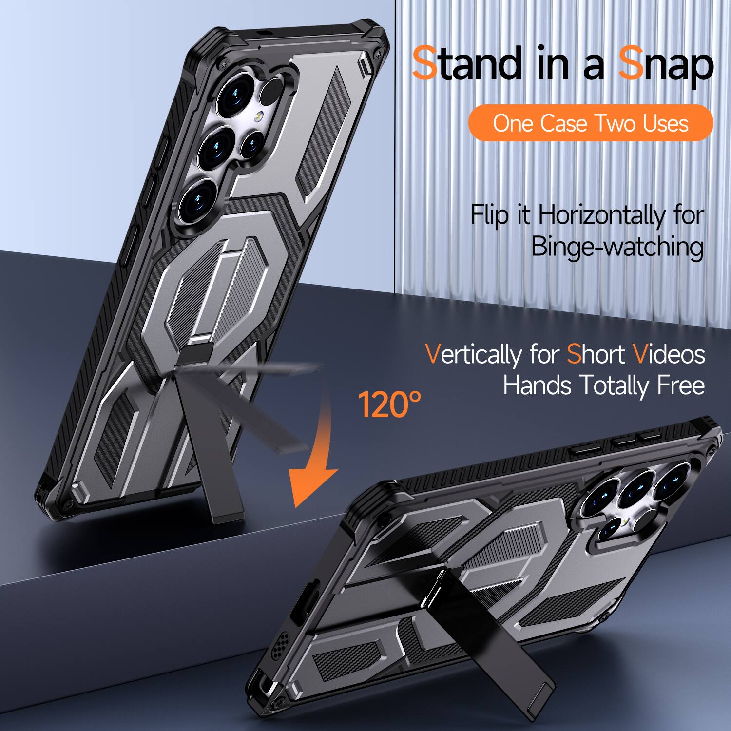 Stand in a Snap  
One Case Two Uses  
Flip it Horizontally for Binge-watching  
Vertically for Short Videos  
Hands Totally Free  
120°