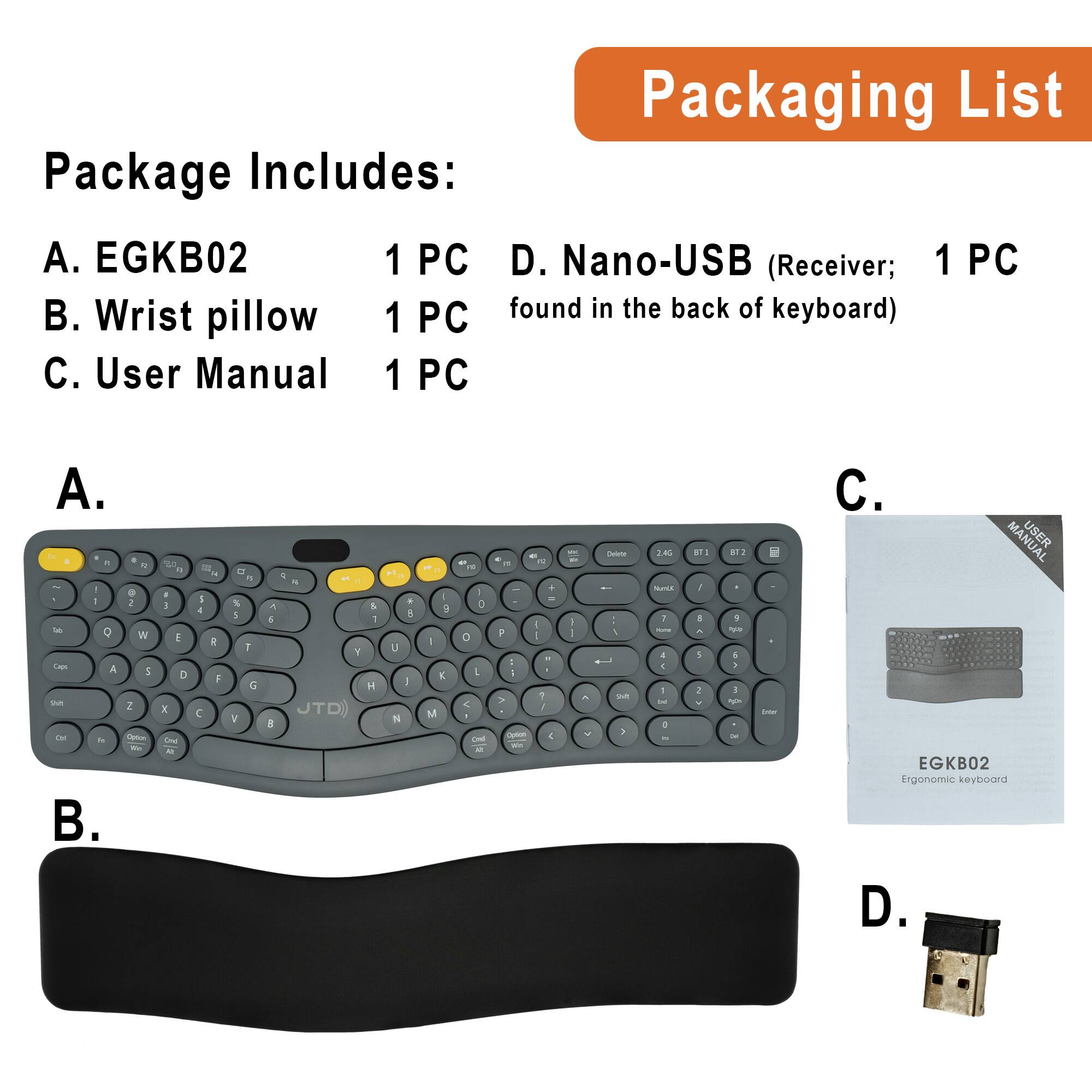 Packaging List

Package Includes:
A. EGKB02 1 PC
B. Wrist pillow 1 PC
C. User Manual 1 PC
D. Nano-USB (Receiver; 1 PC found in the back of keyboard)

A. EGKB02
B. Wrist pillow
C. User Manual
D. Nano-USB