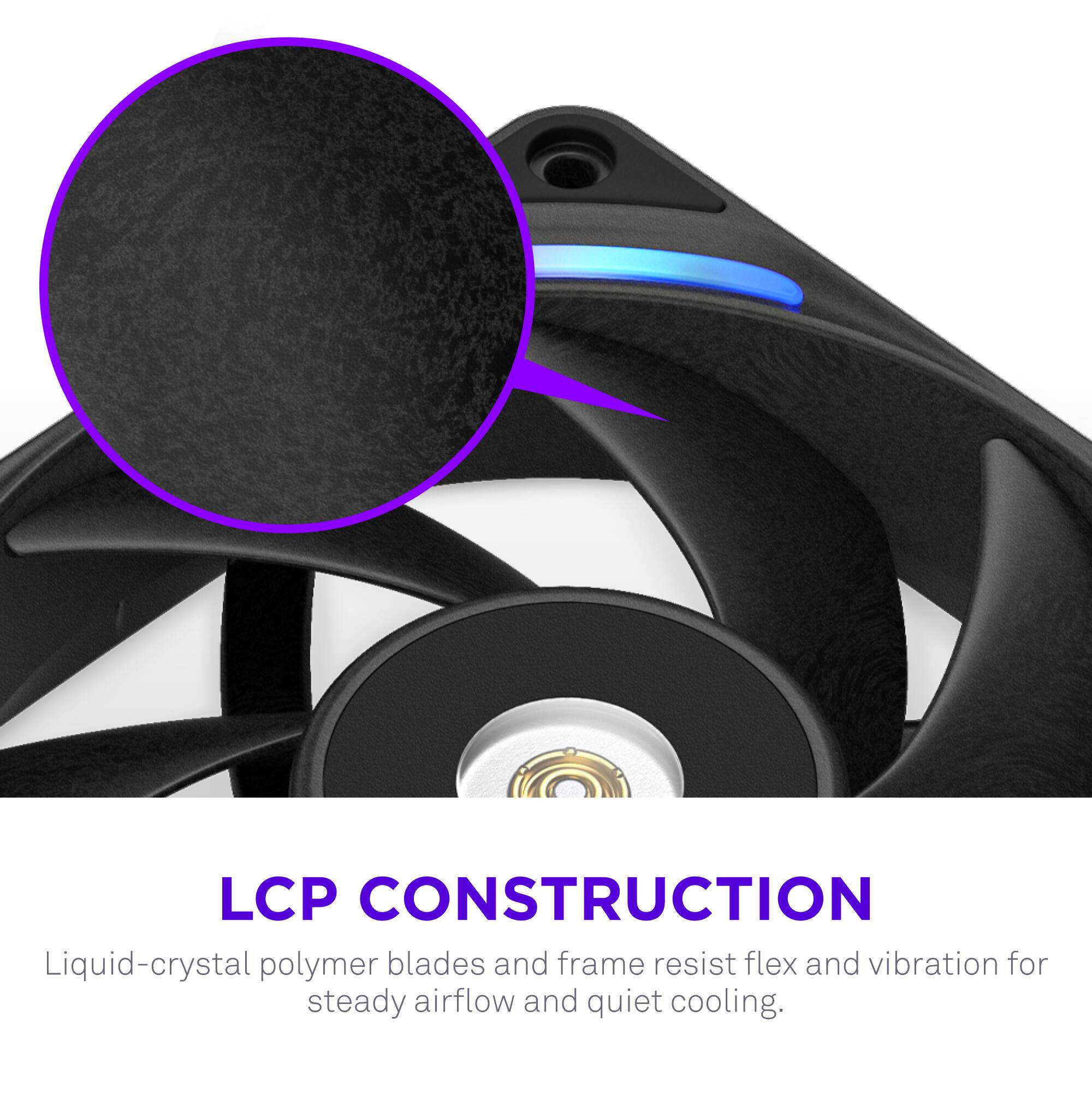 LCP CONSTRUCTION  
Liquid-crystal polymer blades and frame resist flex and vibration for steady airflow and quiet cooling.