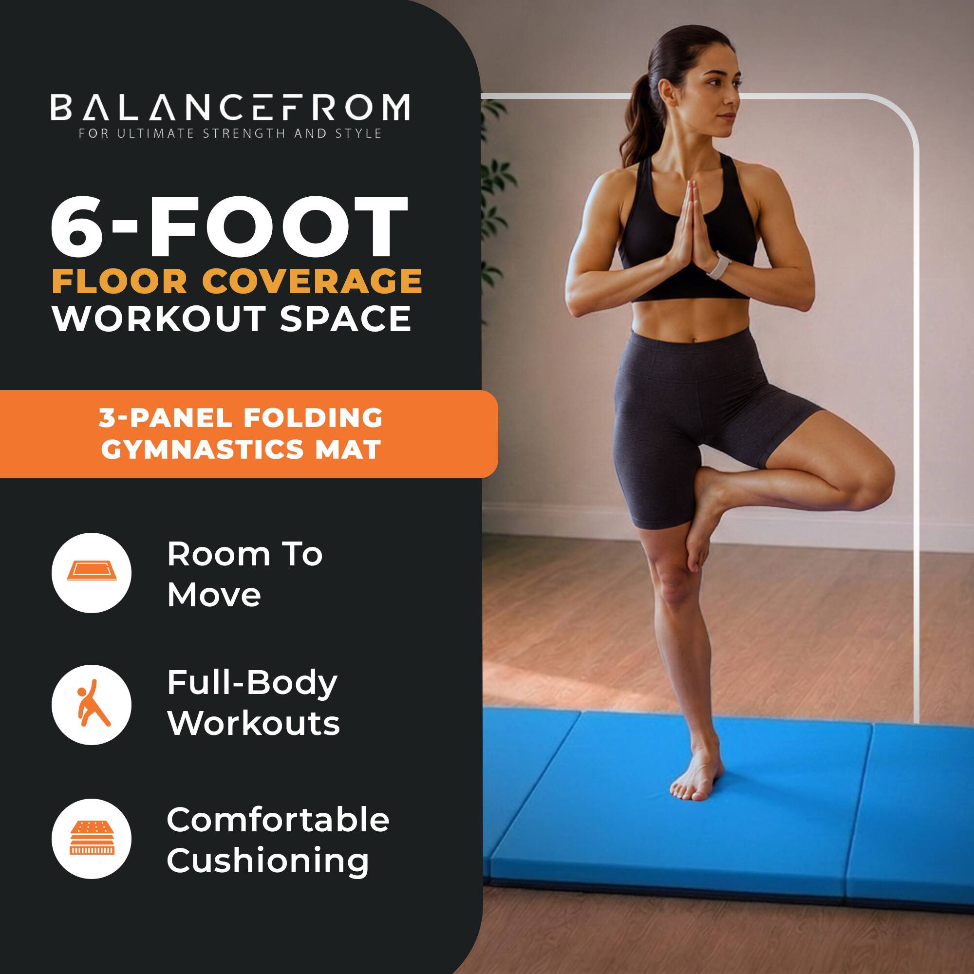 BALANCE FROM FOR ULTIMATE STRENGTH AND STYLE  
6-FOOT FLOOR COVERAGE WORKOUT SPACE  
3-PANEL FOLDING GYMNASTICS MAT  
Room To Move  
Full-Body Workouts  
Comfortable Cushioning