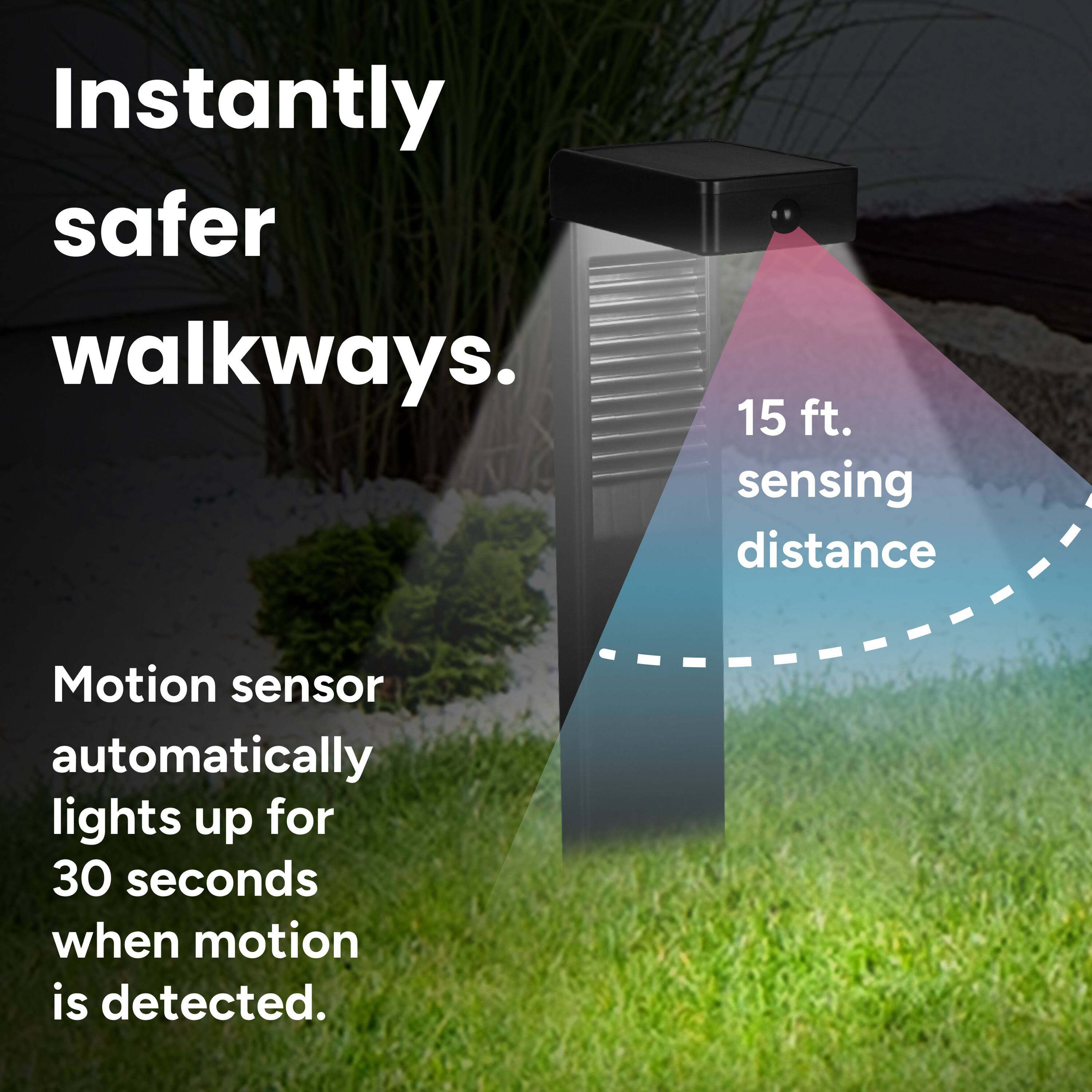 Instantly safer walkways.  
15 ft. sensing distance  
Motion sensor automatically lights up for 30 seconds when motion is detected.