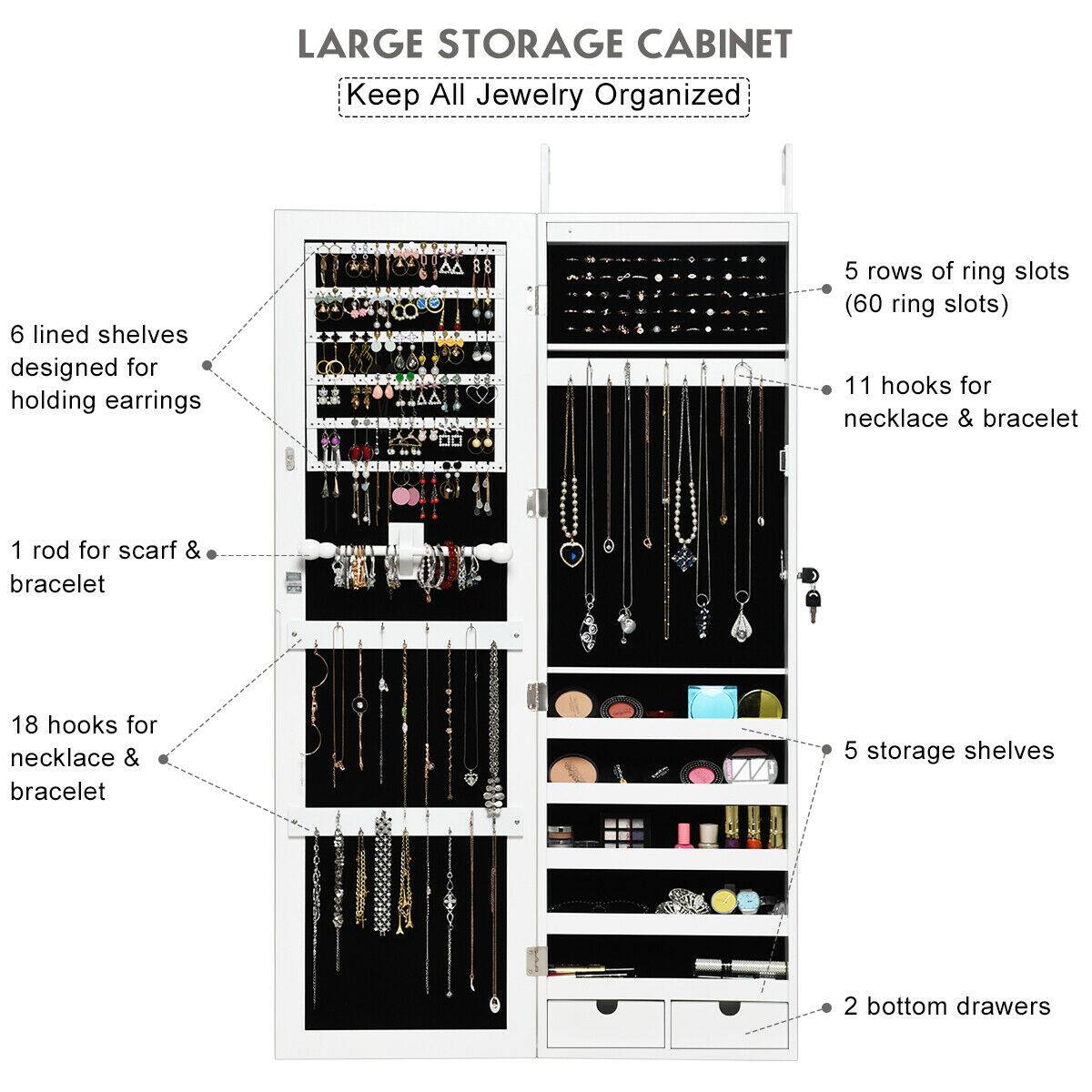 LARGE STORAGE CABINET  
Keep All Jewelry Organized

- 6 lined shelves designed for holding earrings
- 5 rows of ring slots (60 ring slots)
- 11 hooks for necklace & bracelet
- 1 rod for scarf & bracelet
- 18 hooks for necklace & bracelet
- 5 storage shelves
- 2 bottom drawers