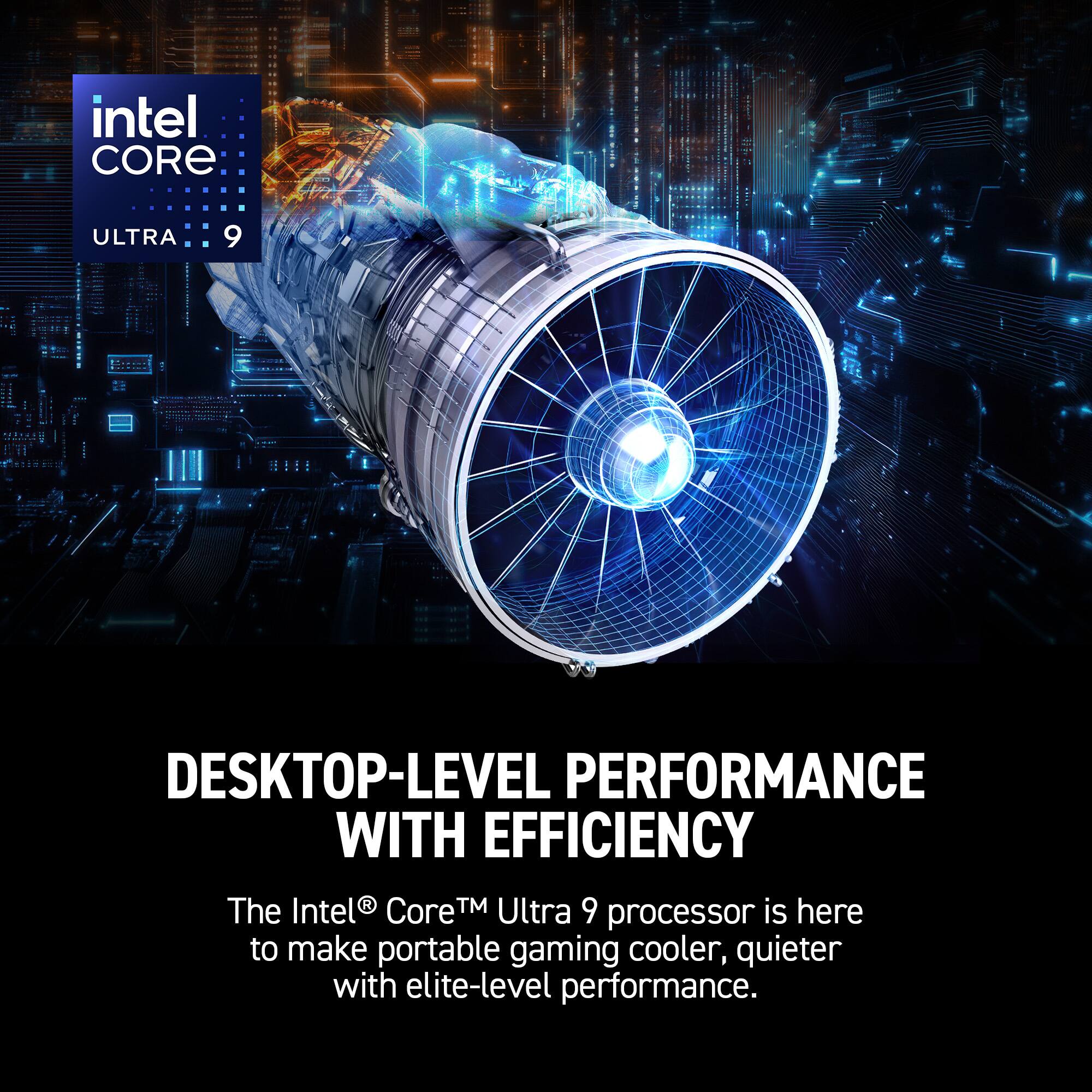 intel CORE  
ULTRA 9  

DESKTOP-LEVEL PERFORMANCE WITH EFFICIENCY  

The Intel® Core™ Ultra 9 processor is here to make portable gaming cooler, quieter with elite-level performance.
