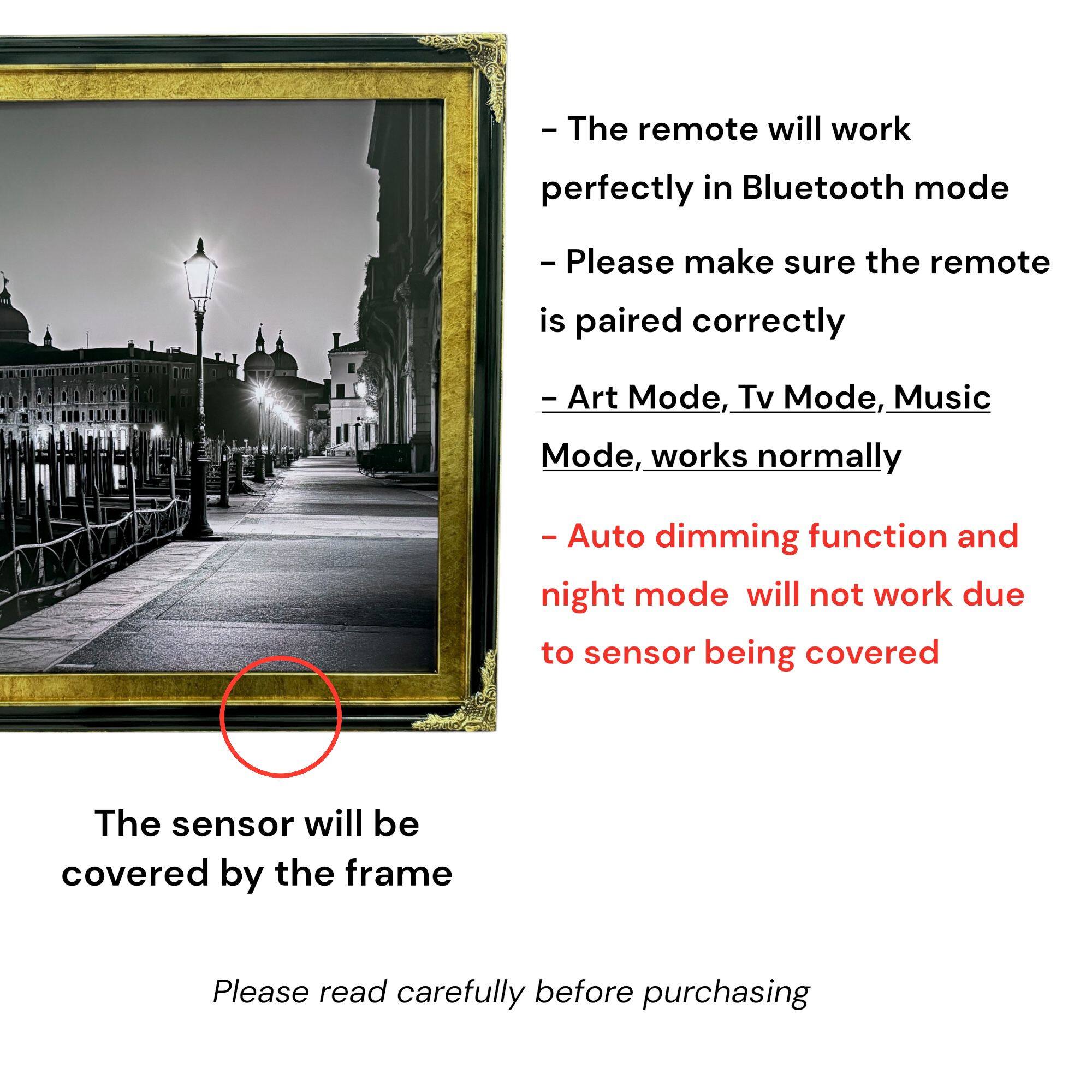 - The remote will work perfectly in Bluetooth mode
- Please make sure the remote is paired correctly
- Art Mode, Tv Mode, Music Mode, works normally
- Auto dimming function and night mode will not work due to sensor being covered

The sensor will be covered by the frame

Please read carefully before purchasing