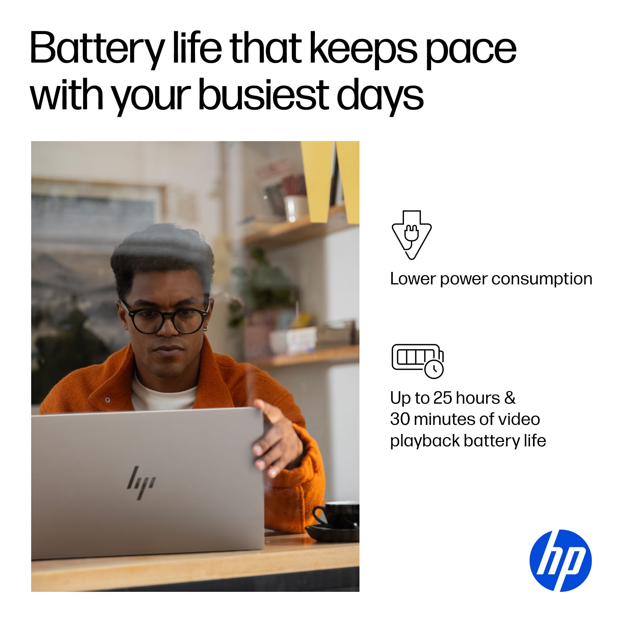 Battery life that keeps pace with your busiest days. Lower power consumption. Up to 25 hours & 30 minutes of video playback battery life. HP.