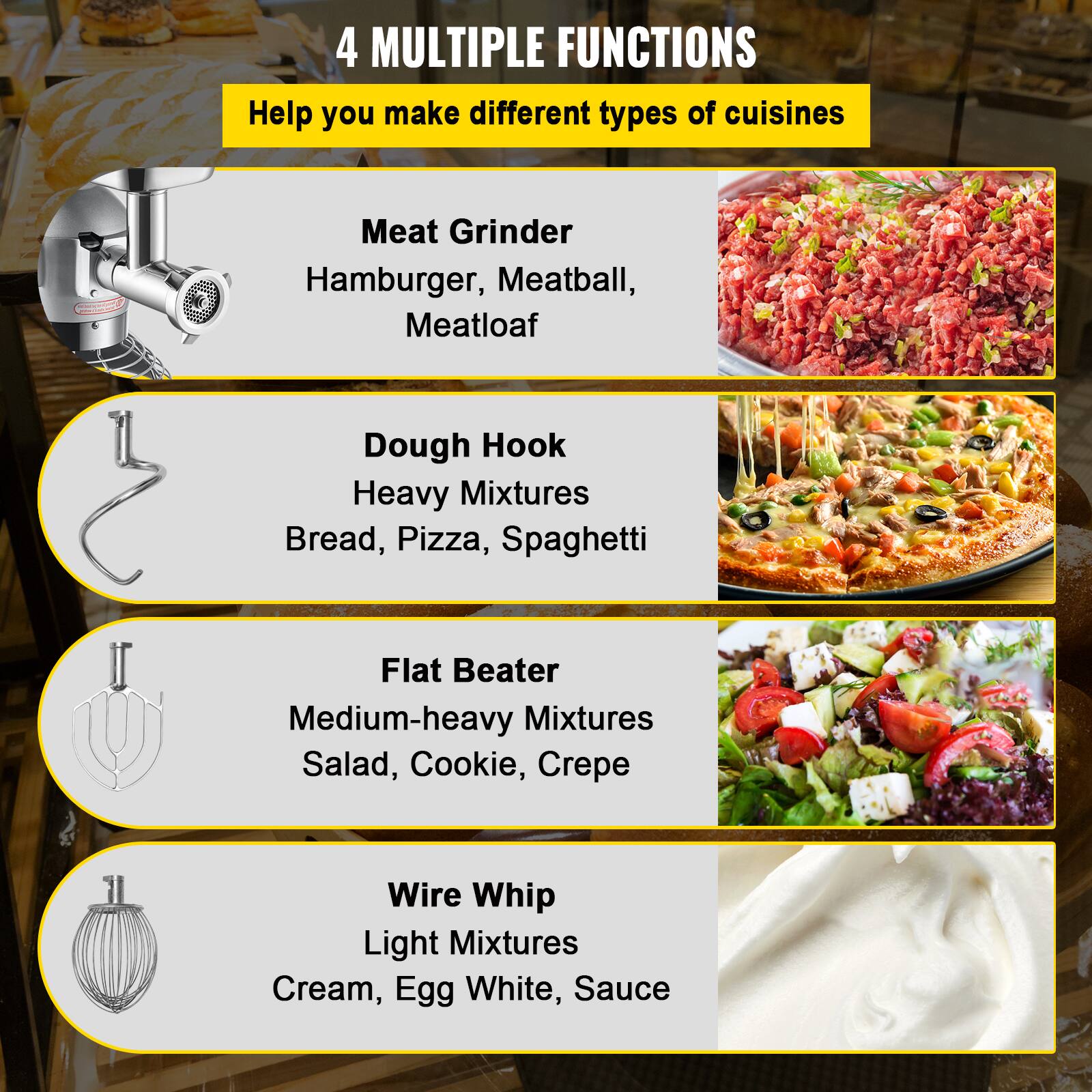 4 MULTIPLE FUNCTIONS  
Help you make different types of cuisines

Meat Grinder  
Hamburger, Meatball, Meatloaf

Dough Hook  
Heavy Mixtures  
Bread, Pizza, Spaghetti

Flat Beater  
Medium-heavy Mixtures  
Salad, Cookie, Crepe

Wire Whip  
Light Mixtures  
Cream, Egg White, Sauce