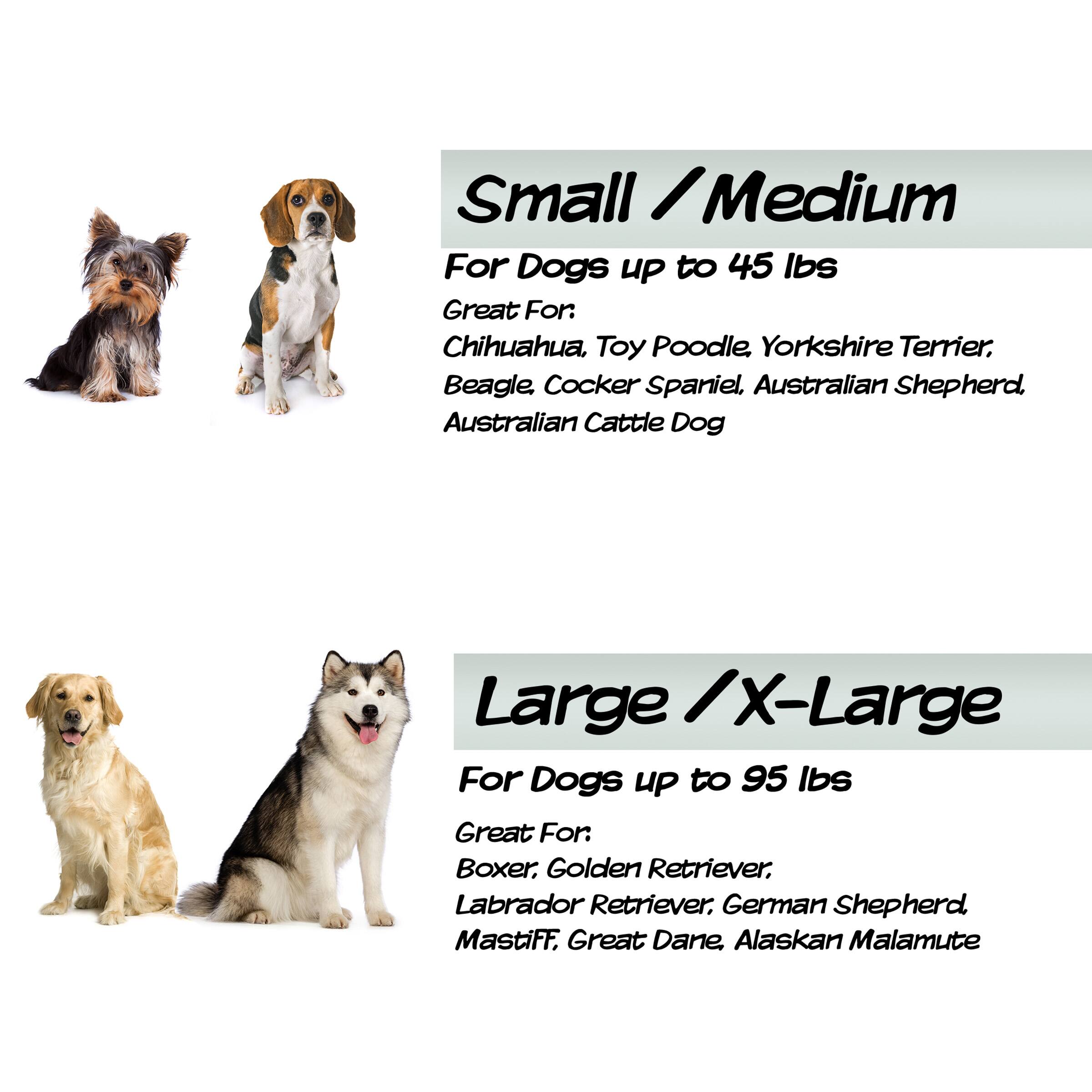 Small / Medium  
For Dogs up to 45 lbs  
Great For: Chihuahua, Toy Poodle, Yorkshire Terrier, Beagle, Cocker Spaniel, Australian Shepherd, Australian Cattle Dog  

Large / X-Large  
For Dogs up to 95 lbs  
Great For: Boxer, Golden Retriever, Labrador Retriever, German Shepherd, Mastiff, Great Dane, Alaskan Malamute