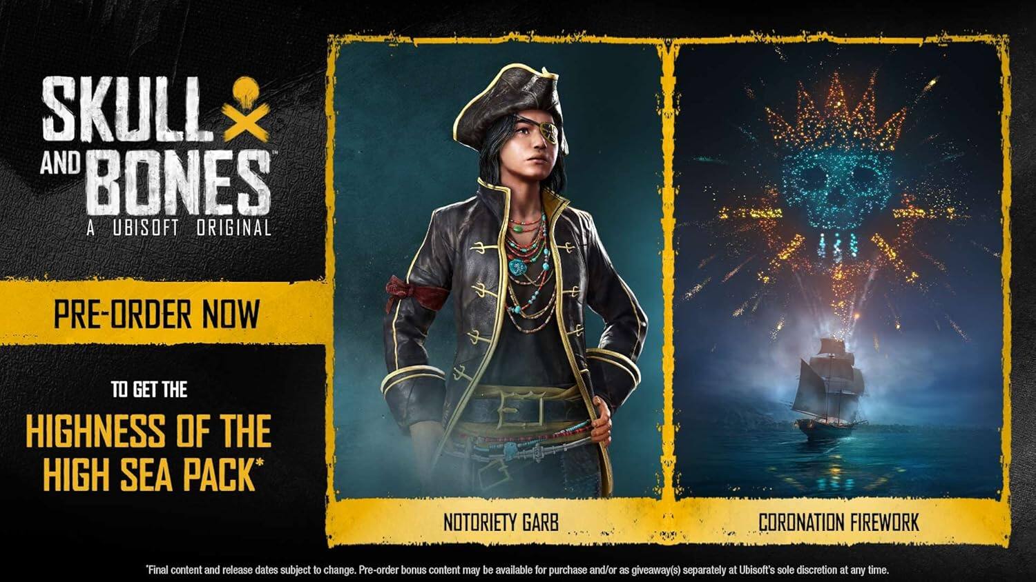 SKULL AND BONES  
A UBISOFT ORIGINAL  

PRE-ORDER NOW  
TO GET THE  
HIGHNESS OF THE HIGH SEA PACK*  

NOTORIETY GARB  
CORONATION FIREWORK  

*Final content and release dates subject to change. Pre-order bonus content may be available for purchase and/or as giveaway(s) separately at Ubisoft's sole discretion at any time.
