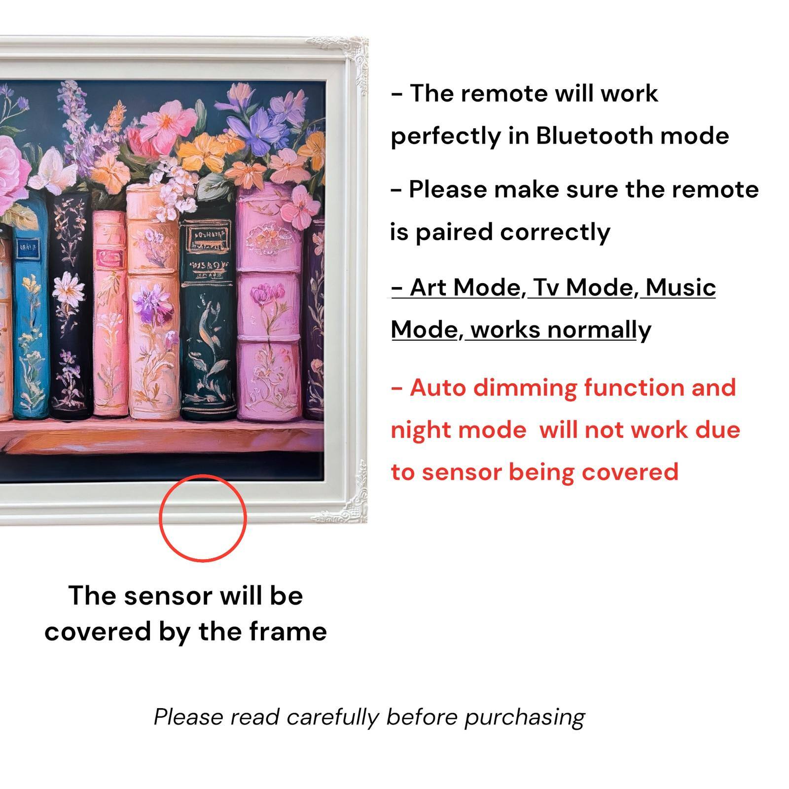 - The remote will work perfectly in Bluetooth mode
- Please make sure the remote is paired correctly
- Art Mode, Tv Mode, Music Mode, works normally
- Auto dimming function and night mode will not work due to sensor being covered
- The sensor will be covered by the frame
- Please read carefully before purchasing