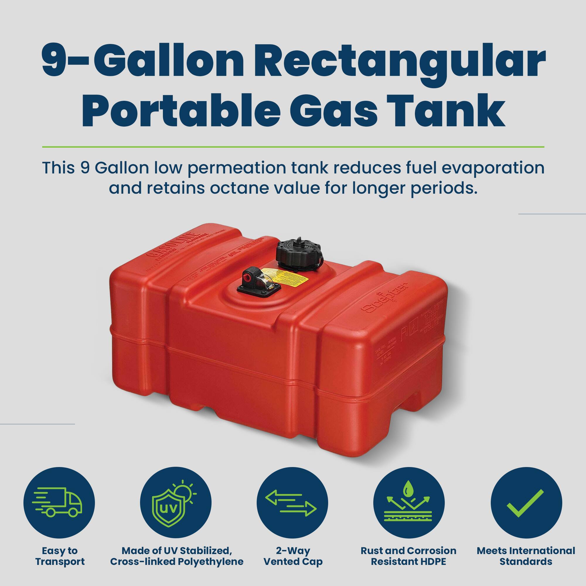9-Gallon Rectangular Portable Gas Tank

This 9 Gallon low permeation tank reduces fuel evaporation and retains octane value for longer periods.

- Easy to Transport
- Made of UV Stabilized, Cross-linked Polyethylene
- 2-Way Vented Cap
- Rust and Corrosion Resistant HDPE
- Meets International Standards