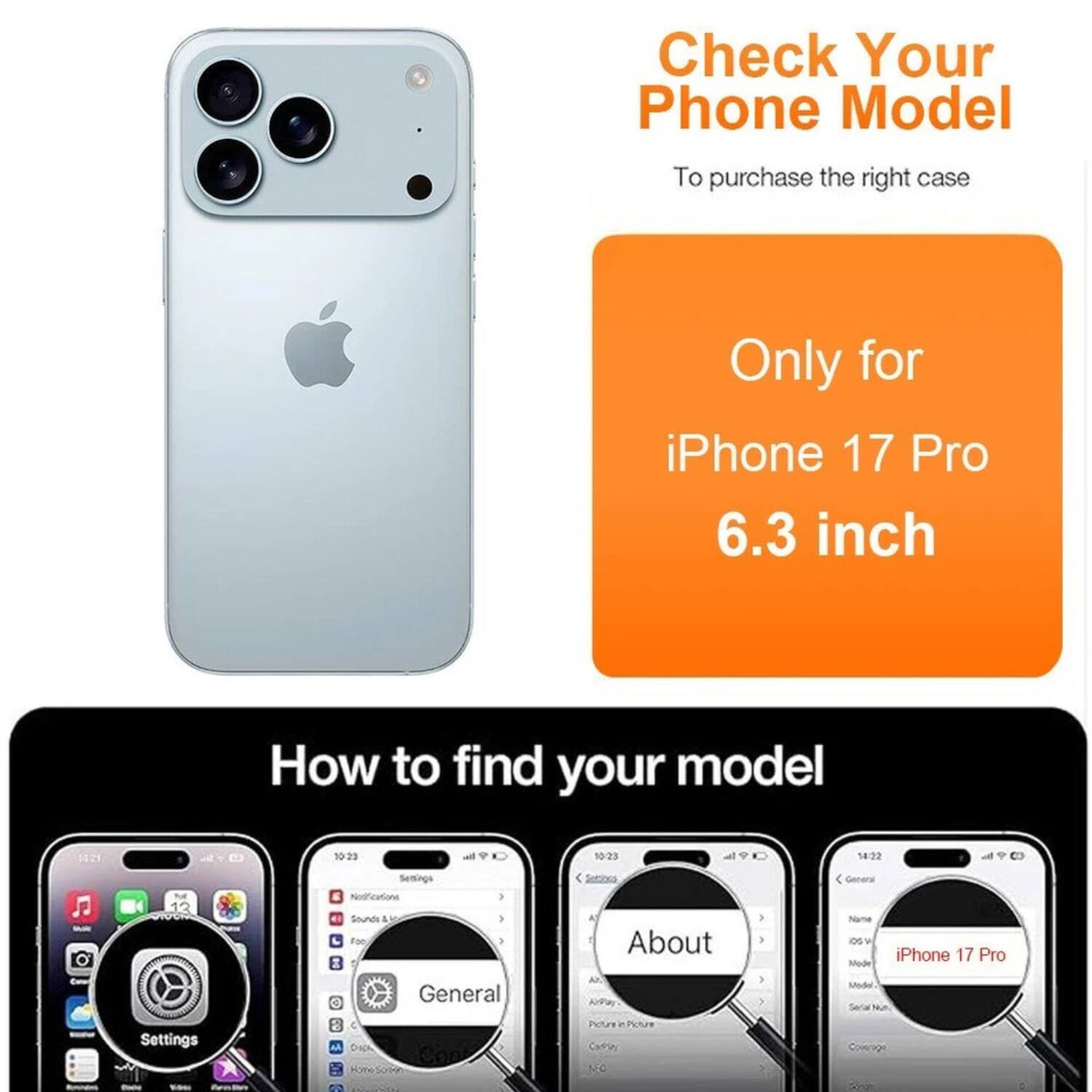 Check Your Phone Model  
To purchase the right case  

Only for iPhone 17 Pro 6.3 inch  

How to find your model  

1. Open Settings  
2. Go to General  
3. Tap About  
4. Check iPhone 17 Pro