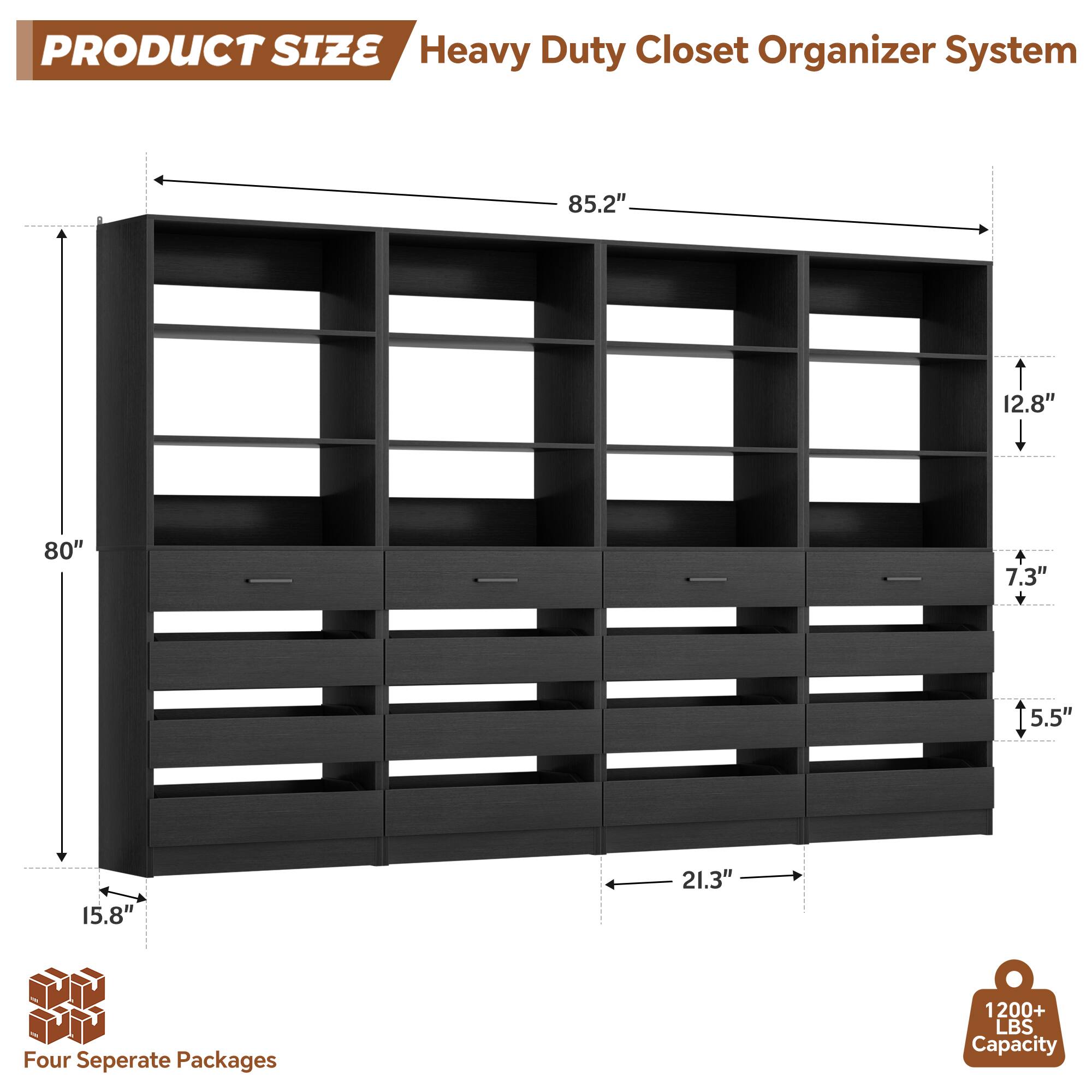 PRODUCT SIZE  
Heavy Duty Closet Organizer System  
85.2" x 12.8" x 80" x 7.3" x 5.5" x 15.8" x 21.3"  
Four Separate Packages  
1200+ LBS Capacity