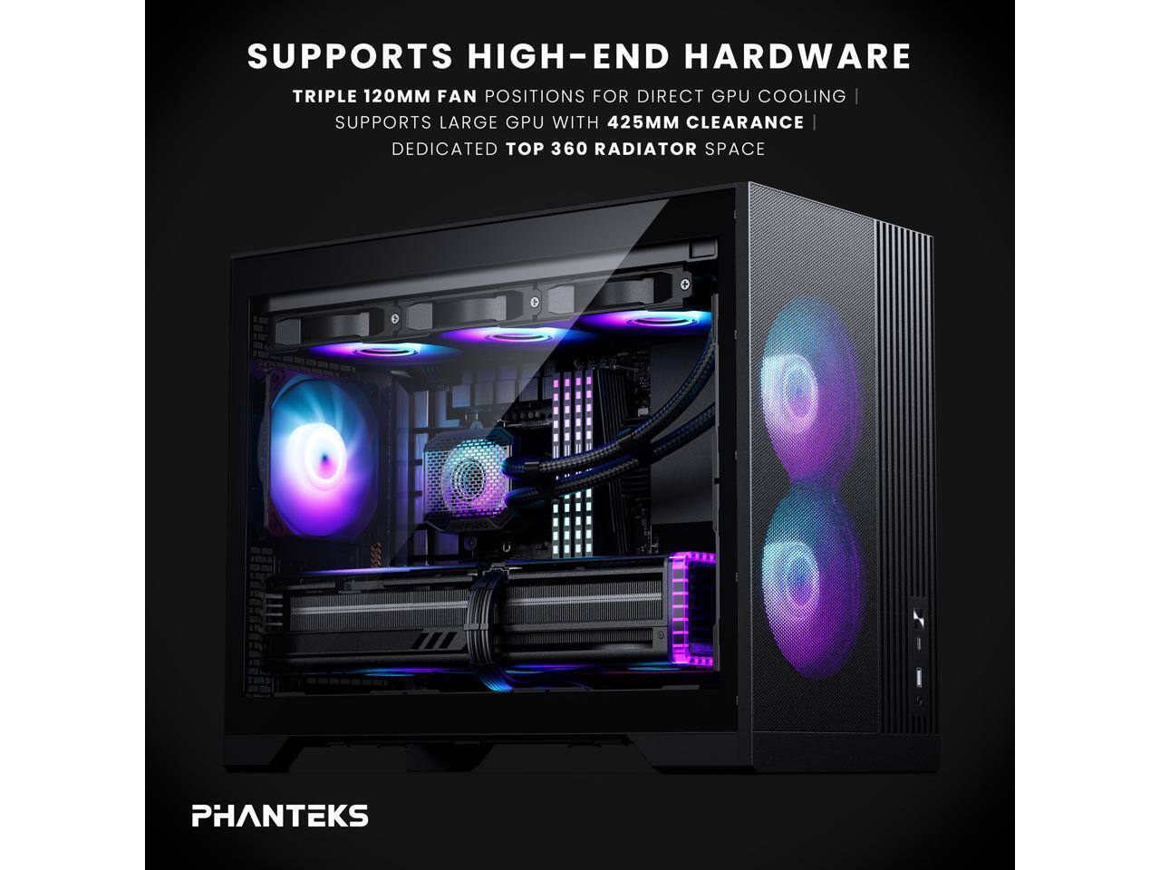 SUPPORTS HIGH-END HARDWARE  
TRIPLE 120MM FAN POSITIONS FOR DIRECT GPU COOLING  
SUPPORTS LARGE GPU WITH 425MM CLEARANCE  
DEDICATED TOP 360 RADIATOR SPACE  
PHANTEKS