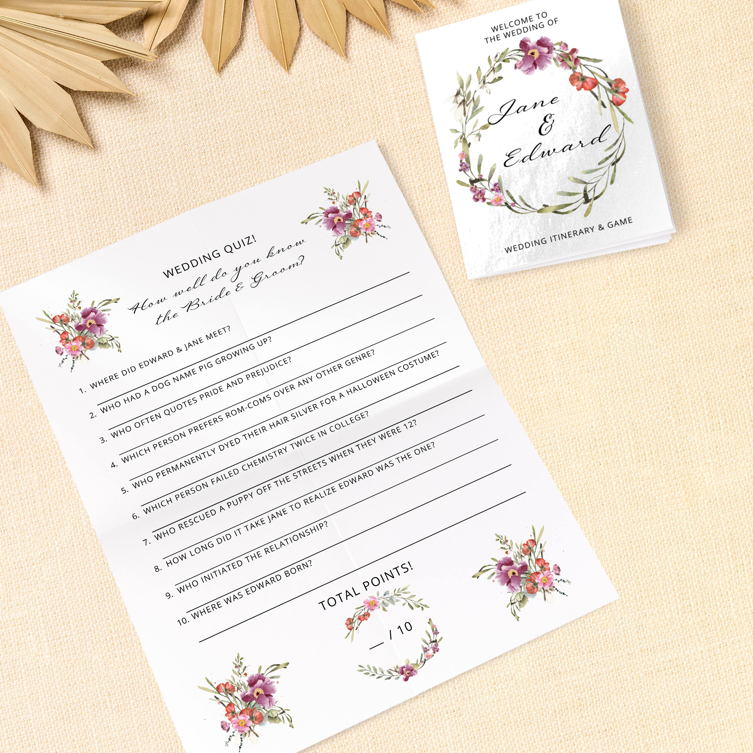 WELCOME TO THE WEDDING OF  
Jane & Edward  

WEDDING ITINERARY & GAME  

WEDDING QUIZ!  
How well do you know the Bride & Groom?  

1. WHERE DID EDWARD & JANE MEET?  
2. WHO HAD A DOG NAMED PIG?  
3. WHO OFTEN QUOTES ROM-COMS OVER ANY OTHER GENRE?  
4. WHICH PERSON PREFERS SILVER HAIR DYE FOR A HALLOWEEN COSTUME?  
5. WHO PERMANENTLY DIED THEIR HAIR SILVER IN COLLEGE?  
6. WHICH PERSON FAILED CHEMISTRY TWICE IN COLLEGE?  
7. WHO RESCUED A PUPPY OFF THE STREETS WHEN THEY WERE 12?  
8. HOW LONG DID IT TAKE JANE TO REALIZE EDWARD WAS THE ONE?  
9. WHO INITIATED THE RELATIONSHIP?  
10. WHERE WAS EDWARD BORN?  

TOTAL POINTS!  
___ / 10