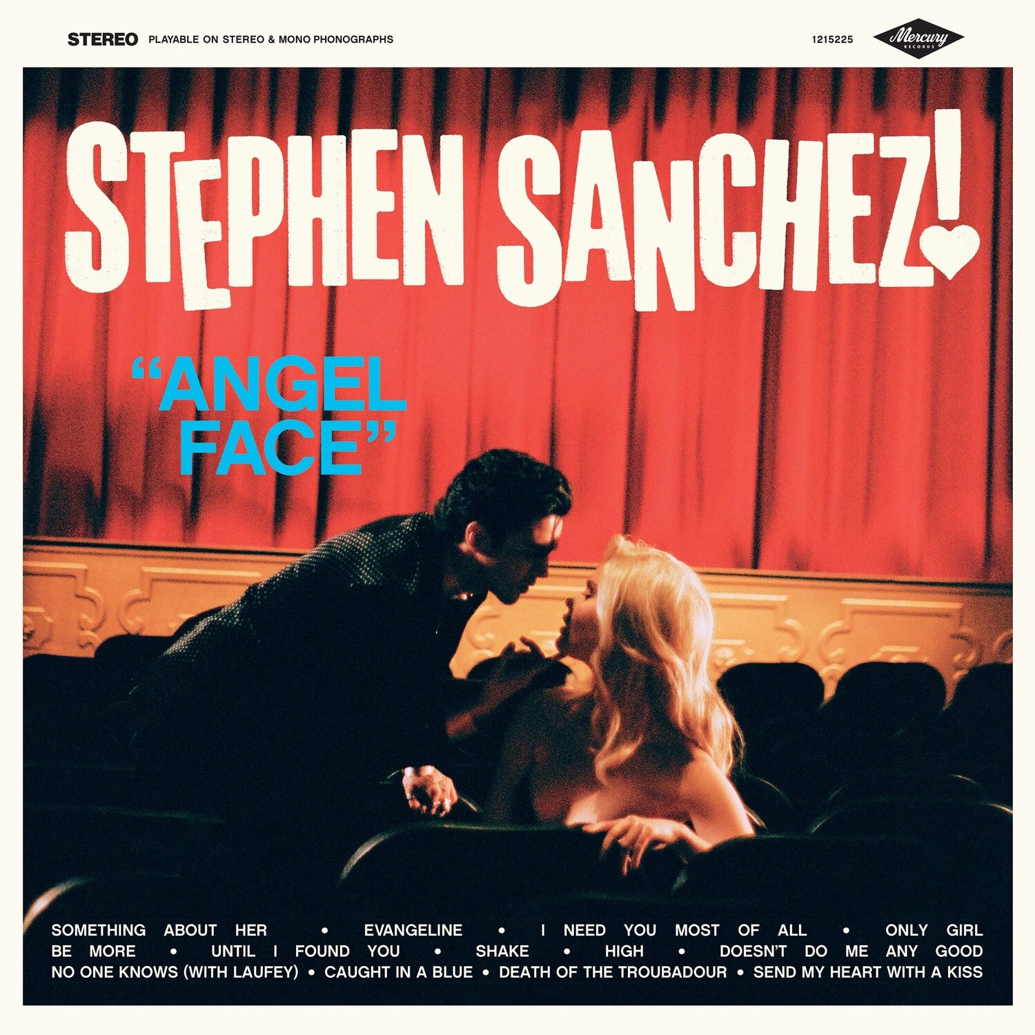 STEREO  
PLAYABLE ON STEREO & MONO PHONOGRAPHS

STEPHEN SANCHEZ!  
"ANGEL FACE"

SOMETHING ABOUT HER  
BE MORE  
UNTIL I FOUND YOU  
NO ONE KNOWS (WITH LAUFEY)  
CAUGHT IN A BLUE  
DEATH OF THE TROUBADOUR  
SEND MY HEART WITH A KISS

EVANGELINE  
I NEED YOU MOST OF ALL  
ONLY GIRL  
HIGH  
DOESN'T DO ME ANY GOOD

1215225  
Mercury