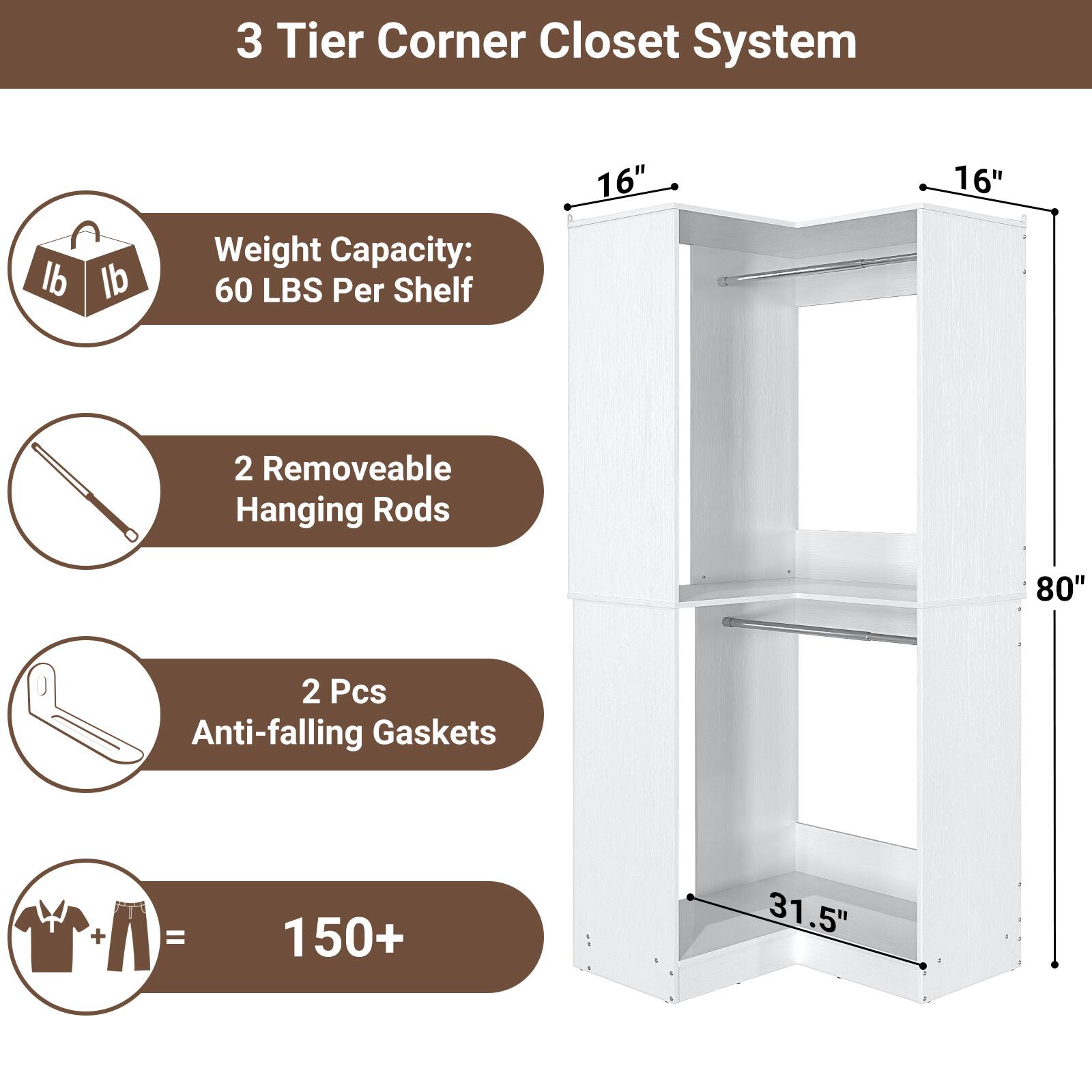 3 Tier Corner Closet System

- Weight Capacity: 60 LBS Per Shelf
- 2 Removable Hanging Rods
- 2 Pcs Anti-falling Gaskets
- 150+ Items Capacity

Dimensions:
- 16" x 16" x 80"
- 31.5" (depth)