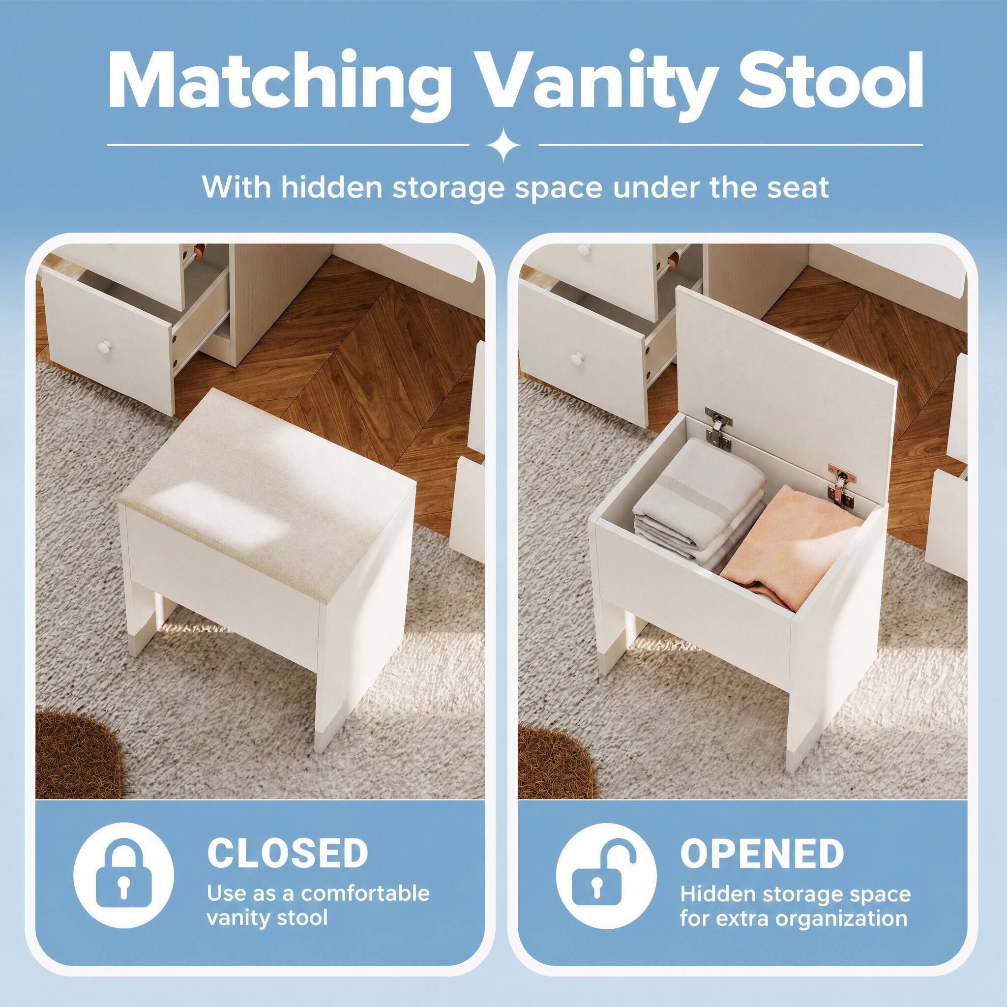 Matching Vanity Stool  
With hidden storage space under the seat  

CLOSED  
Use as a comfortable vanity stool  

OPENED  
Hidden storage space for extra organization