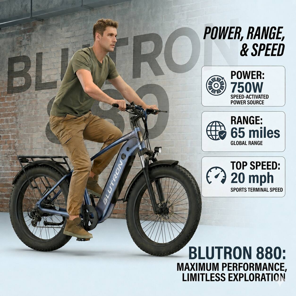 POWER, RANGE, & SPEED

POWER: 750W SPEED-ACTIVATED POWER SOURCE

RANGE: 65 miles GLOBAL RANGE

TOP SPEED: 20 mph SPORTS TERMINAL SPEED

BLUTRON 880: MAXIMUM PERFORMANCE, LIMITLESS EXPLORATION