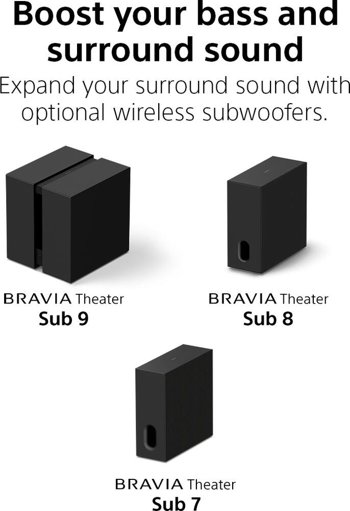 Boost your bass and surround sound. Expand your surround sound with optional wireless subwoofers. BRAVIA Theater Sub 9 BRAVIA Theater Sub 8 BRAVIA Theater Sub 7