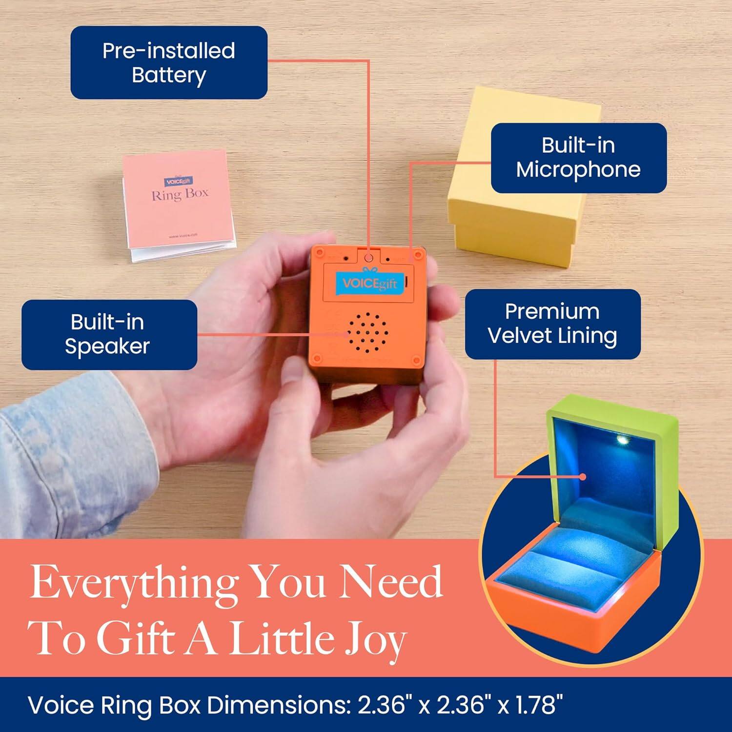 Pre-installed Battery  
Built-in Microphone  
Built-in Speaker  
Premium Velvet Lining  

Everything You Need To Gift A Little Joy  

Voice Ring Box Dimensions: 2.36" x 2.36" x 1.78"