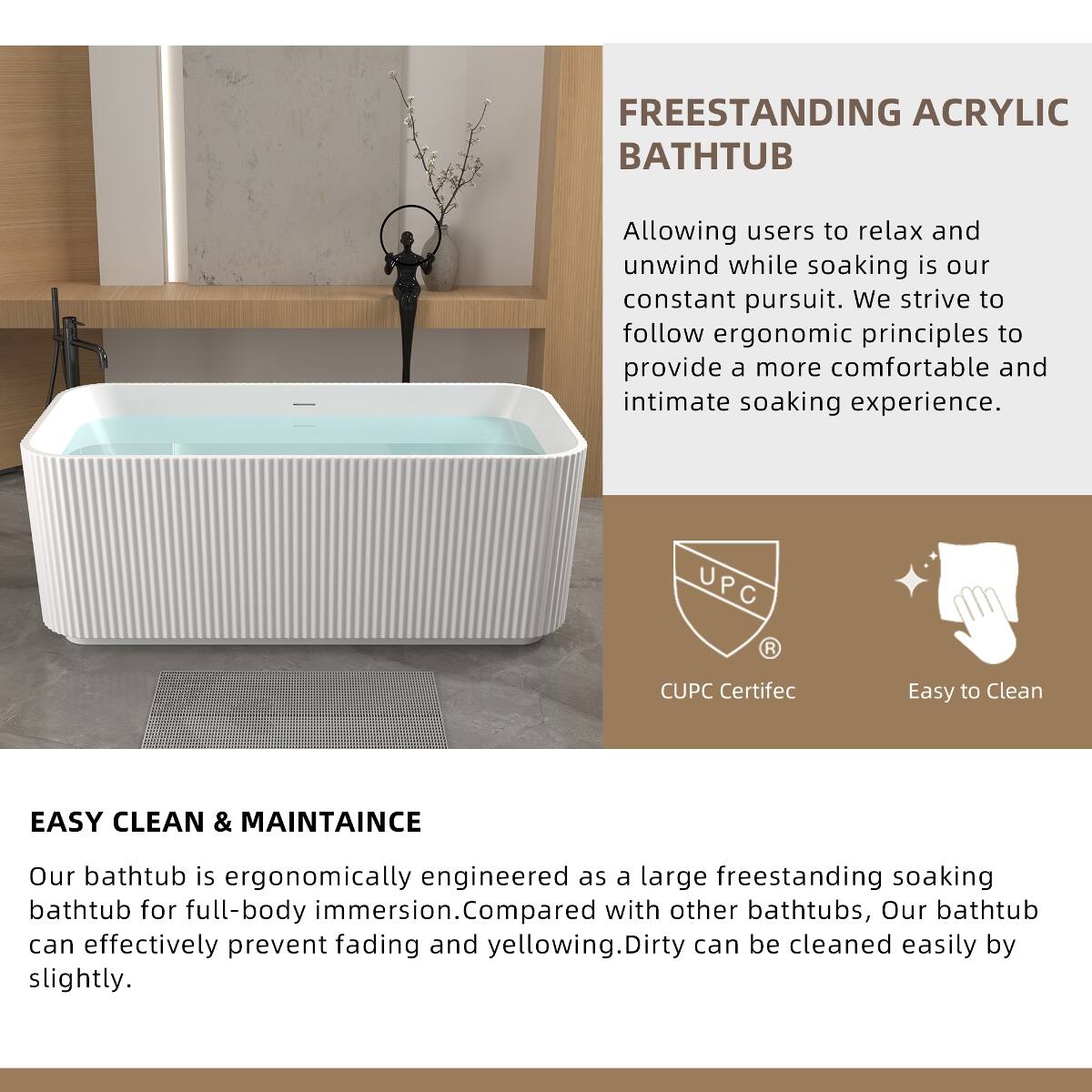 FREESTANDING ACRYLIC BATHTUB

Allowing users to relax and unwind while soaking is our constant pursuit. We strive to follow ergonomic principles to provide a more comfortable and intimate soaking experience.

UPC  
CUPC Certific  
Easy to Clean

EASY CLEAN & MAINTAINCE

Our bathtub is ergonomically engineered as a large freestanding soaking bathtub for full-body immersion. Compared with other bathtubs, our bathtub can effectively prevent fading and yellowing. Dirty can be cleaned easily by slightly.