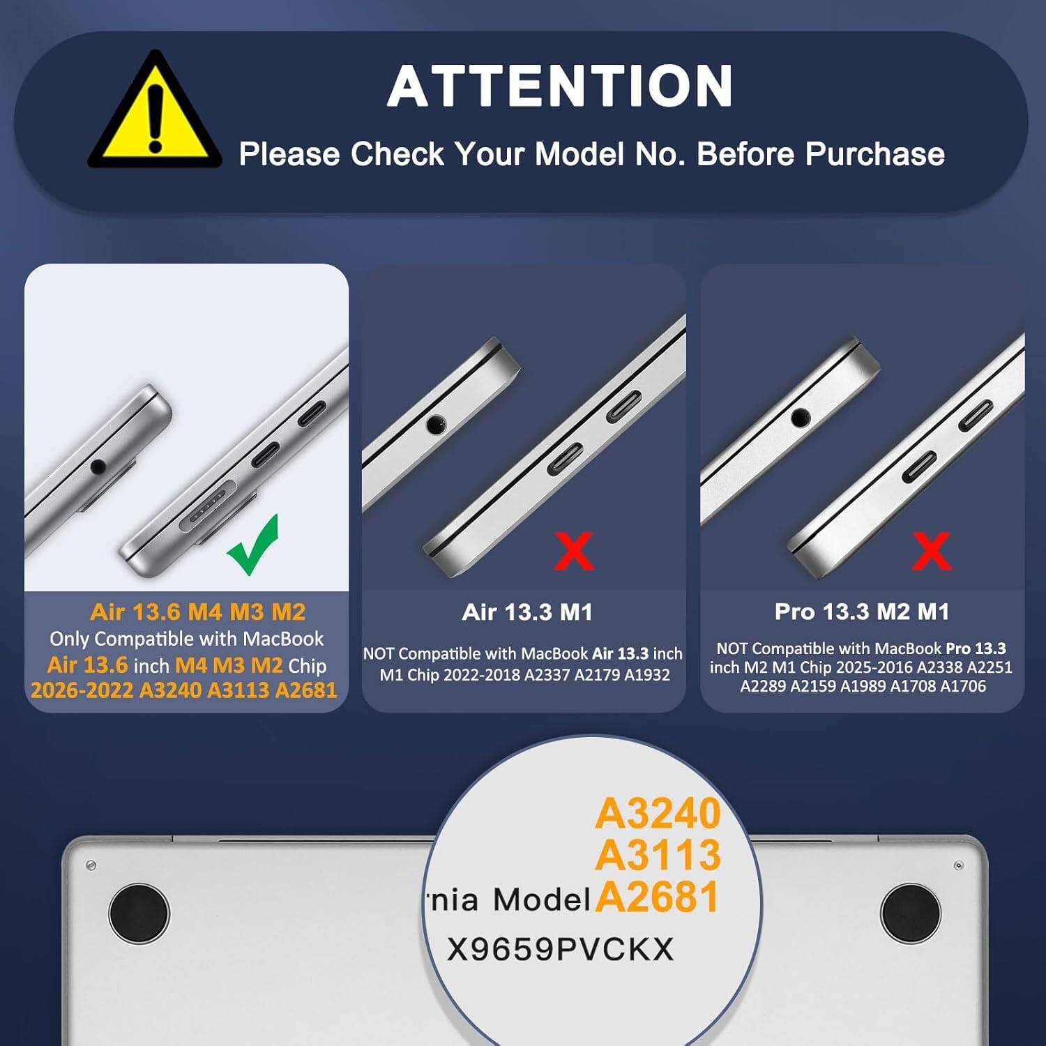 **ATTENTION**

Please Check Your Model No. Before Purchase

- **Air 13.6 M4 M3 M2**
  - Only Compatible with MacBook Air 13.6 inch M4 M3 M2 Chip
  - 2026-2022 A3240 A3113 A2681

- **Air 13.3 M1**
  - NOT Compatible with MacBook Air 13.3 inch M1 Chip
  - 2022-2018 A2337 A2179 A1932

- **Pro 13.3 M2 M1**
  - NOT Compatible with MacBook Pro 13.3 inch M2 M1 Chip
  - 2025-2016 A2338 A2251 A2289 A2159 A1989 A1708 A1706

**Model No.: A3240 A3113 A2681**

**nia Model X9659PVCKX**