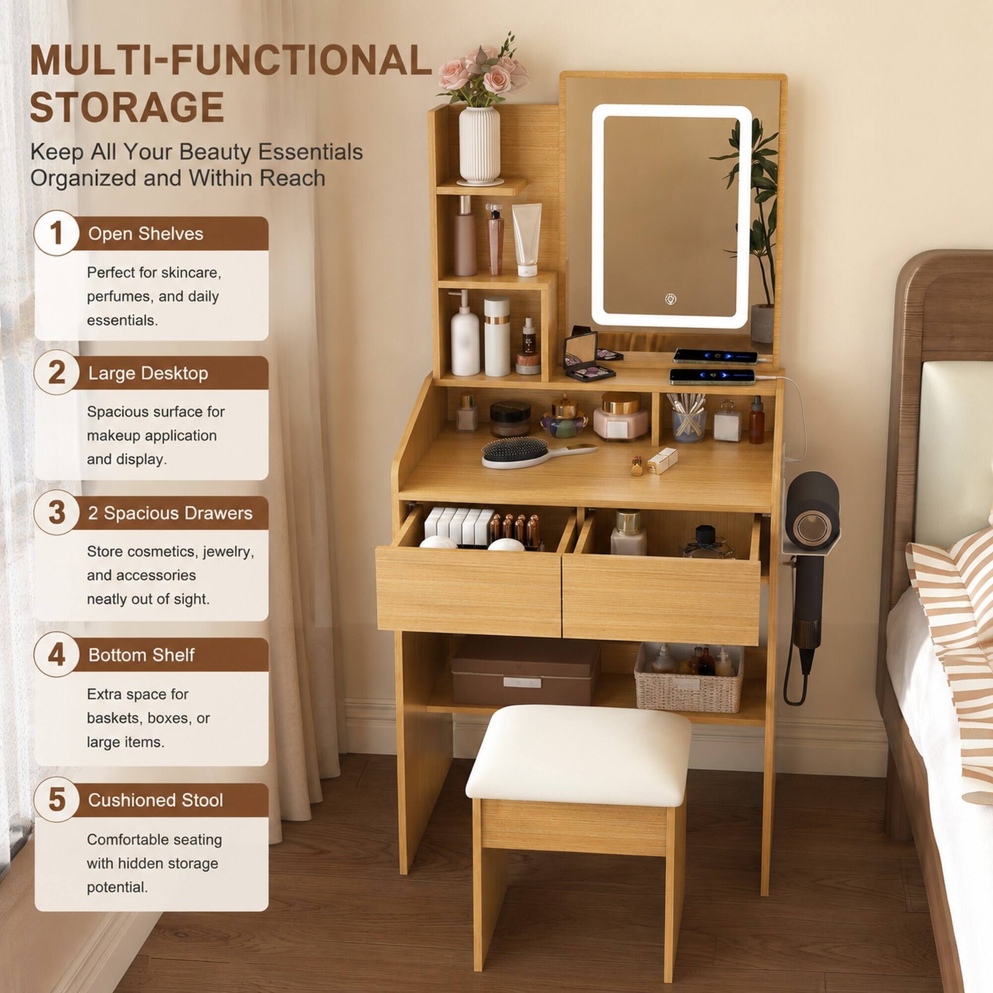 MULTI-FUNCTIONAL STORAGE  
Keep All Your Beauty Essentials Organized and Within Reach

1. Open Shelves  
   Perfect for skincare, perfumes, and daily essentials.

2. Large Desktop  
   Spacious surface for makeup application and display.

3. 2 Spacious Drawers  
   Store cosmetics, jewelry, and accessories neatly out of sight.

4. Bottom Shelf  
   Extra space for baskets, boxes, or large items.

5. Cushioned Stool  
   Comfortable seating with hidden storage potential.