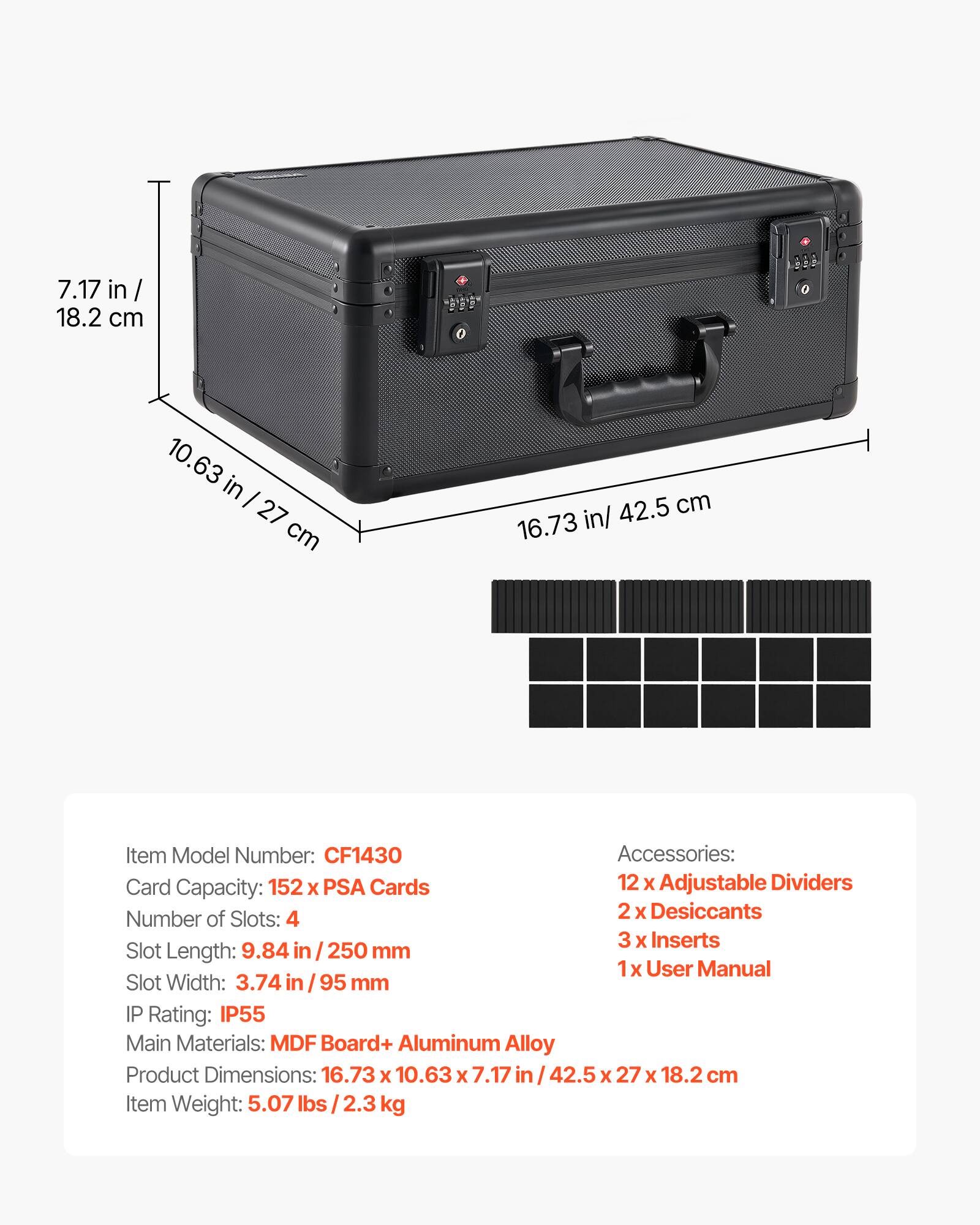 7.17 in / 18.2 cm  
10.63 in / 27 cm  
42.5 cm / 16.73 in  

Item Model Number: CF1430  

Accessories:  
- 12 x Adjustable Dividers  
- 2 x Desiccants  
- 3 x Inserts  
- 1 x User Manual  

Card Capacity: 152 x PSA Cards  

Number of Slots: 4  

Slot Length: 9.84 in / 250 mm  

Slot Width: 3.74 in / 95 mm  

IP Rating: IP55  

Main Materials: MDF Board + Aluminum Alloy  

Product Dimensions: 16.73 x 10.63 x 7.17 in / 42.5 x 27 x 18.2 cm  

Item Weight: 5.07 lbs / 2.3 kg